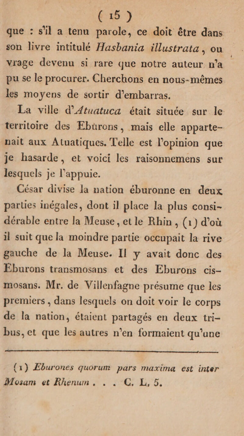 que : s'il a tenu parole, ce doit être dans son livre intitulé Hasbania illustrata, ou vrage devenu si rare que notre auteur n’a pu se le procurer. Cherchons en nous-mêmes les moyens de sortir d’embarras. La ville d’Atuatuca était située sur le territoire des Ebürons, mais elle apparte- nait aux Atuatiques. Telle est l'opinion que je hasarde, et voici les raisonnemens sur lesquels je l’'appuie. César divise la nation éburonne en deux parties inégales, dont il place la plus consi- dérable entre la Meuse, etle Rhin , (1) d’où il suit que la moindre partie occupait la rive gauche de la Meuse. Il y avait donc des Eburons transmosans et des Eburons cis- mosans. Mr. de Villenfagne présume que les premiers , dans lesquels on doit voir le corps de la nation, étaient partagés en deux tri- bus, et que les autres n’en formaient qu'une {1) Æburones quorum pars maxime est inter Mosam et Rhenum. . . GC, L, 5.