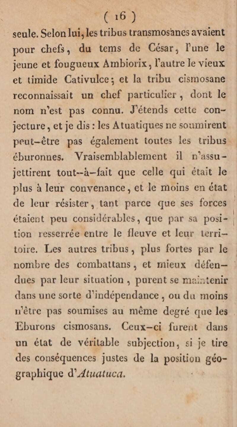 seule. Selon lui,les tribus transmosanes avaient pour chefs, du tems de César, lune le jeune et fougueux Ambiorix, l’autre le vieux et timide Cativulce; et la tribu cismosane reconnaissait un chef particulier, dont le nom n'est pas connu. J'étends cette con- jecture, et je dis : les Atuatiques ne soumirent peut-être pas également toutes les tribus. éburonnes. Vraisemblablement ïl n’assu- jettirent tout--à-fait que celle qui était le plus à leur convenance, et le moins en état de leur résister, tant parce que ses forces étaient peu considérables, que par sa posi- tion resserrée entre le fleuve et leur terri- toire. Les autres tribus, plus fortes par le : nombre des combattans, et mieux défen-— : dues par leur situation , purent se maintenir dans une sorte d'indépendance , ou du moins n'être pas soumises au mème degré que les Eburons cismosans. Ceux-ci furent dans un état de véritable subjection, si je tire des conséquences justes de la position géo- graphique d’Atuatuca.