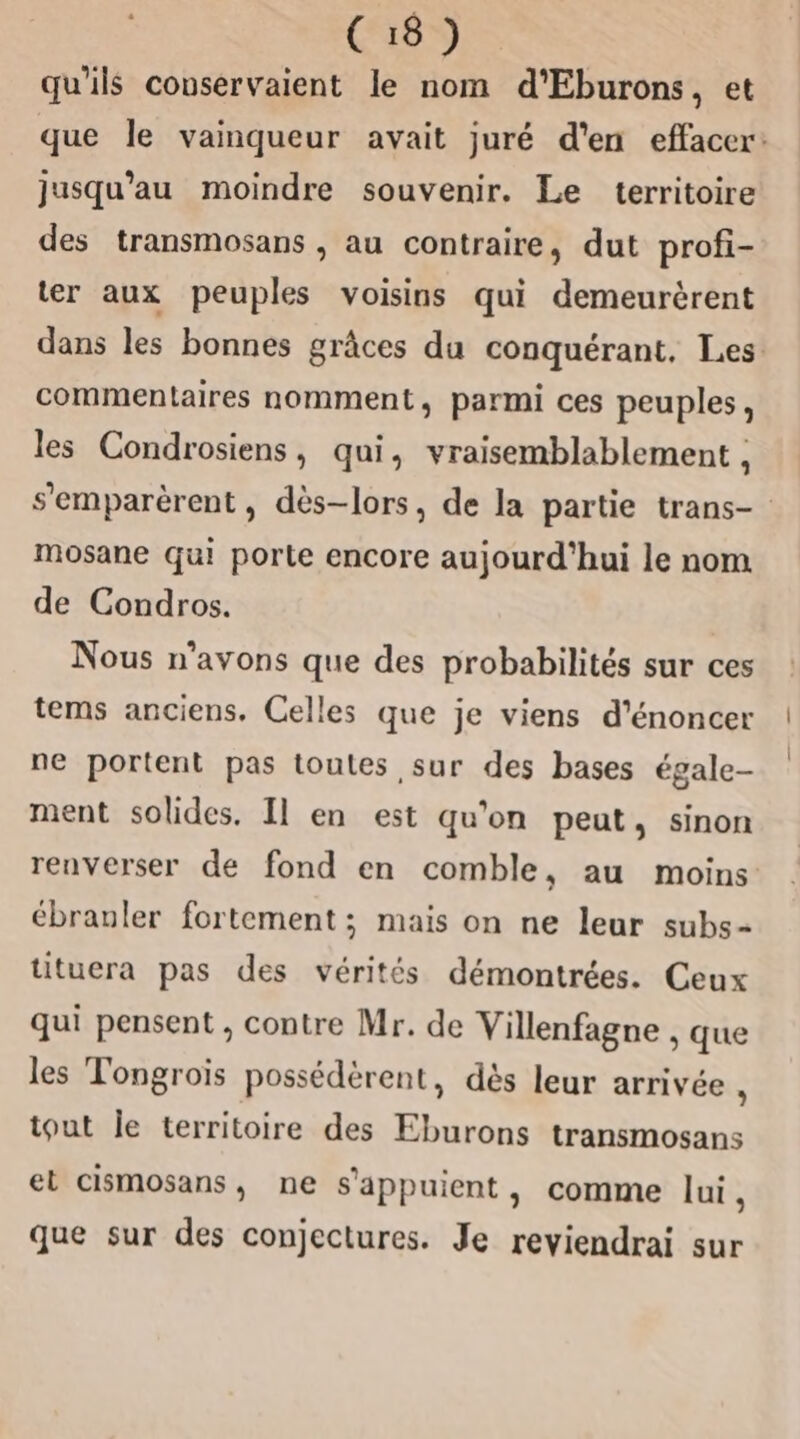 qu'ils couservaient le nom d’Eburons, et jusqu'au moindre souvenir. Le territoire des transmosans , au contraire, dut profi- ; ; ter aux peuples voisins qui demeurèrent commentaires nomment, parmi ces peuples, les Condrosiens, qui, vraisemblablement , mosane qui porte encore aujourd'hui le nom de Condros. Nous n'avons que des probabilités sur ces ne portent pas toutes sur des bases égale- ment solides. Il en est qu'on peut, sinon renverser de fond en comble, au moins ébranler fortement ; mais on ne leur subs- tituera pas des vérités démontrées. Ceux qui pensent , contre Mr. de Villenfagne , que les Tongroïis possédèérent, dès leur arrivée - tout le territoire des Eburons transmosans el cismosans, ne s'appuient, comme lui, que sur des conjectures. Je reviendrai sur