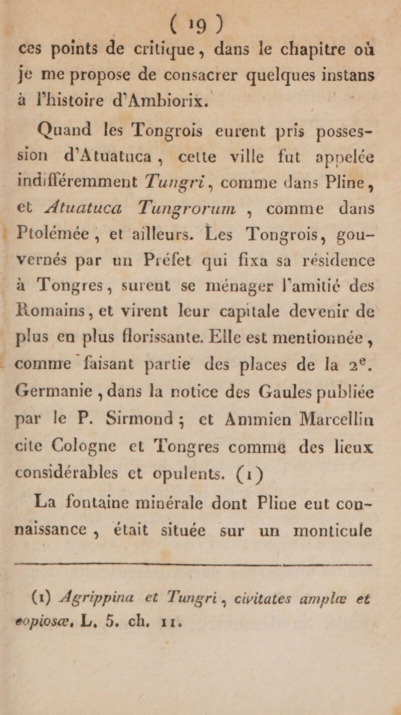 ces points de critique, dans le chapitre où je me propose de consacrer quelques instans à l’histoire d'Ambiorix. Quand les Tongrois eurent pris posses- sion d’'Atuatuca, celte ville fut appelée indifféremment Tungri, comme dans Pline, ct Atuatuca Tungrorum ; comme dans Ptolémée , et ailleurs. Les Tongrois, gou- _vernés par un Préfet qui fixa sa résidence à Tongres, surent se ménager l'amitié des . Romains, et virent leur capitale devenir de plus en plus florissante, Elle est mentionnée , comme faisant partie des places de la 2°. Germanie , dans la notice des Gaules publiée par le P. Sirmond; et Ammien Marcellin cite Cologne et Tongres comme des lieux considérables et opulents. (1) La fontaine minérale dont Plive eut con- naissance , était située sur un monticule es (1) Agrippina et Tungri, civitates ample et eopiosæ, L, 5. ch. 1.