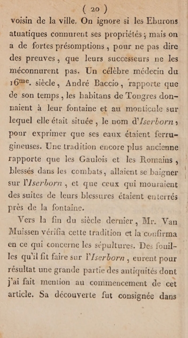 voisin de la ville, On ignore si les Eburons atuatiques connurent ses propriétés ; mais on a de fortes présomptions , pour ne pas dire des preuves, que leurs successeurs ne les méconnurent pas. Un célèbre médecin du 16@€, siècle, André Baccio, rapporte que de son temps , les habitans de Tongres don- paient à leur fontaine et au moniicule sur lequel elle était située , le nom d’'/serborns pour exprimer que ses eaux étaient ferru- gineuses. Une tradition encore plus ancienne rapporte que les Gaulois et les Romains ; blessés dans les combats, allaient se baigner sur l'/serborn , et que ceux qui mouraient des suites de leurs blessures étaient enterrés prés de la fontaine. Vers la fin du siècle dernier, Mr. Van Muissen vérifia cette tradition et la confirma en ce qui concerne les sépultures. Des fouil- les qu'il fit faire sur l'/serborn , eurent pour résultat une grande partie des antiquités dont j'ai fait mention au commencement de cet article. Sa découverte fut consignée dans