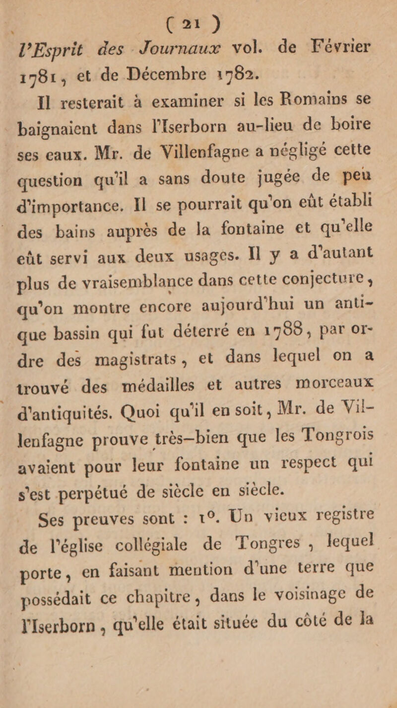 | C1) l'Esprit des Journaux vol. de Février 1781, et de Décembre 1782. Il resterait à examiner si les Romains se _baignaient dans l'Iserborn au-lieu de boire ses eaux. Mr. de Villenfagne a négligé cette question qu'il a sans doute jugée de peu d'importance. Il se pourrait qu'on eût établi des bains auprès de la fontaine et qu'elle eût servi aux deux usages. Il y a d'autant plus de vraisemblance dans cette conjecture ; qu’on montre encore aujourd'hui un anti- que bassin qui fut déterré en 1788, par or- dre des magistrats, et dans lequel on à trouvé des médailles et autres morceaux d'antiquités. Quoi qu'il en soit, Mr. de Vil- lenfagne prouve très—bien que les Tongrois avaient pour leur fontaine un respect qui s'est perpétué de siècle en siècle. Ses preuves sont : 1°. Un vieux registre de l’église collégiale de Tongres , lequel porte, en faisant mention d’une terre que possédait ce chapitre, dans le voisinage de 'Iserborn , qu'elle était située du côté de Ja