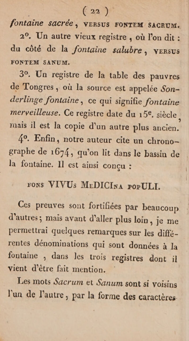 fontaine Sacrée ; VERSUS FONTEM SACRUM. 2°. Un autre vieux registre , où l’on dit : du côté de la fontaine salubre, versus FONTEM SANUM. 3. Un registre de la table des pauvres de Tongres ; où la source est appelée Son- derlinge fontaine, ce qui signifie fontaine merveilleuse. Ce registre date du 15€, siècle à mais il est la copie d’un autre plus ancien. 49. Enfin, notre auteur cite un chrono- graphe de 1674, qu'on lit dans le bassin de la fontaine. Il est ainsi conçu : rONS VIVUs MrDICIxa porULI. Ces preuves sont fortifiées par beaucoup d’autres; mais avant d'aller plus loin , je me permettrai quelques remarques sur les diffé- rentes dénominations qui sont données à la fontaine ; dans les trois registres dont il vient d'être fait mention. Les mots Sacrum et Sanum sont si voisins l'un de l’autre, par la forme des caractères