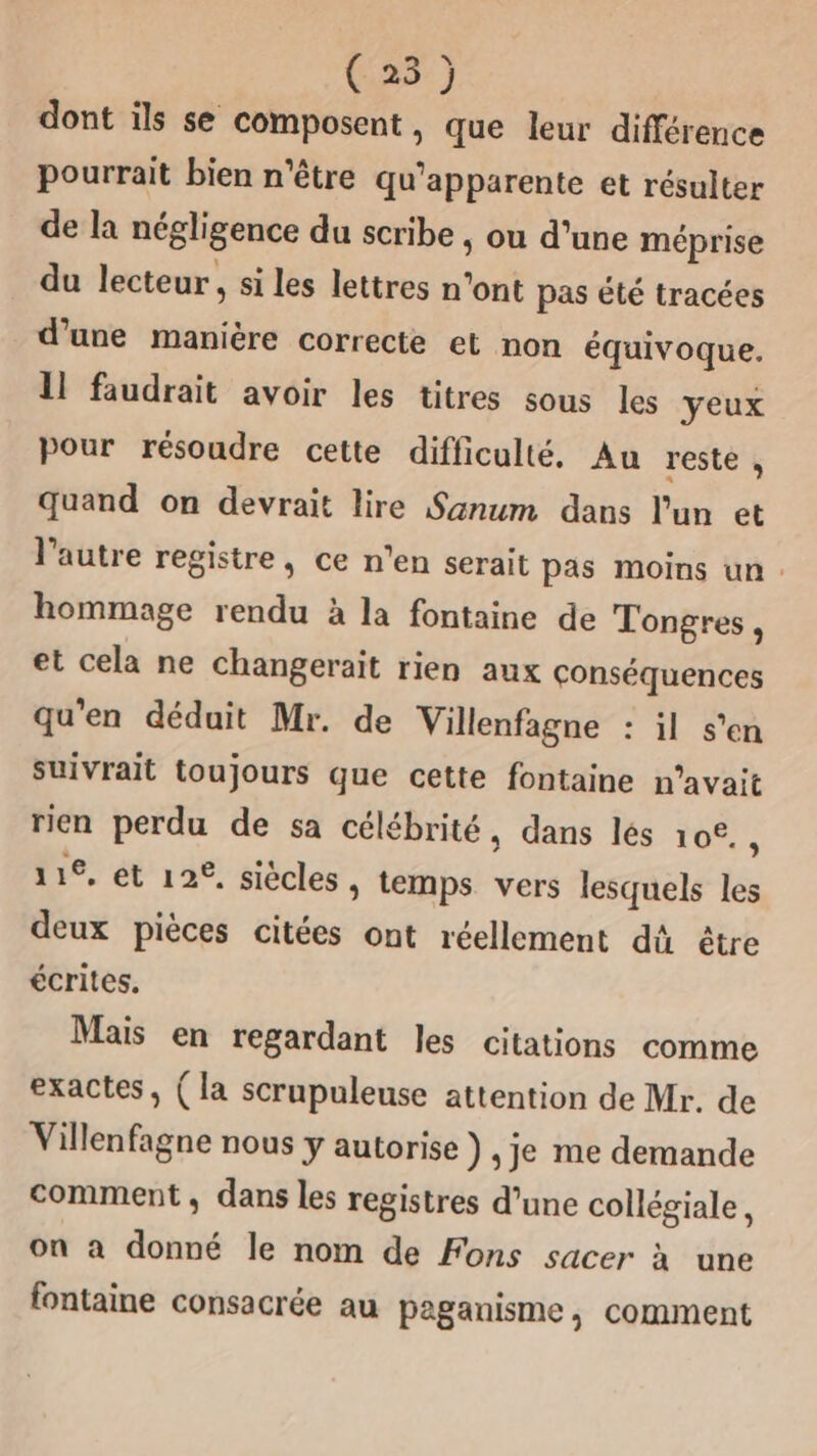 dont ils se composent, que leur différence pourrait bien n'être qu'apparente et résulter de la négligence du scribe , ou d'une méprise du lecteur, si les lettres n’ont pas été tracées d’une manière correcte et non équivoque. 11 faudrait avoir les titres sous les yeux pour résoudre cette difficulté, Au reste , quand on devrait lire Sanum dans l’un et l’autre registre, ce n’en serait pas moins un: hommage rendu à la fontaine de Tongres, et cela ne changerait rien aux conséquences qu'en déduit Mr. de Villenfagne : il s’en suivrait toujours que cette fontaine n’avait rien perdu de sa célébrité, dans lés 10€. : 116, et 12€, siècles , temps vers lesquels les deux pièces citées ont réellement dû être écrites. Mais en regardant les citations comme exactes, (la scrupuleuse attention de Mr. de Villenfagne nous y autorise ), Je me demande comment, dans les registres d’une collégiale, on à donné le nom de Fons sacer à une fontaine consacrée au paganisme, comment