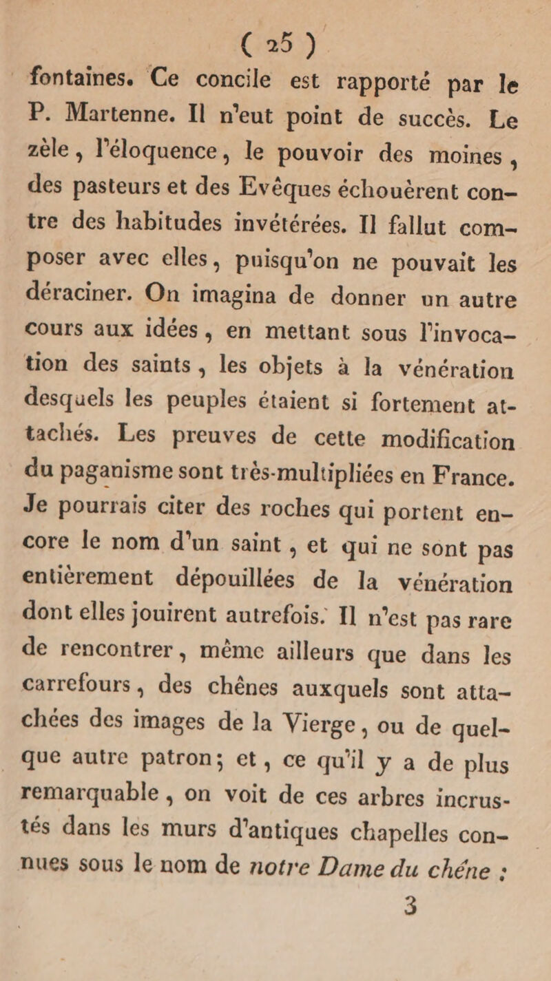 C25) fontaines. Ce concile est rapporté par le P. Martenne. Il n'eut point de succès. Le zèle , l’éloquence, le pouvoir des moines 4 des pasteurs et des Evêques échouërent con- tre des habitudes invétérées. I1 fallut com- poser avec elles, puisqu'on ne pouvait les déraciner. On imagina de donner un autre cours aux idées, en mettant sous l’invoca- tion des saints, les objets à la vénération desquels les peuples étaient si fortement at- tachés. Les preuves de cette modification du paganisme sont très-multipliées en France. Je pourrais citer des roches qui portent en- core le nom d’un saint , et qui ne sont pas entiérement dépouillées de la vénération dont elles jouirent autrefois. 11 n'est pas rare de rencontrer, même ailleurs que dans les carrefours, des chênes auxquels sont atta- chées des images de la Vierge, ou de quel- que autre patron; et, ce qu'il y a de plus remarquable , on voit de ces arbres incrus- tés dans les murs d'antiques chapelles con- nues sous le nom de notre Dame du chéne : 3