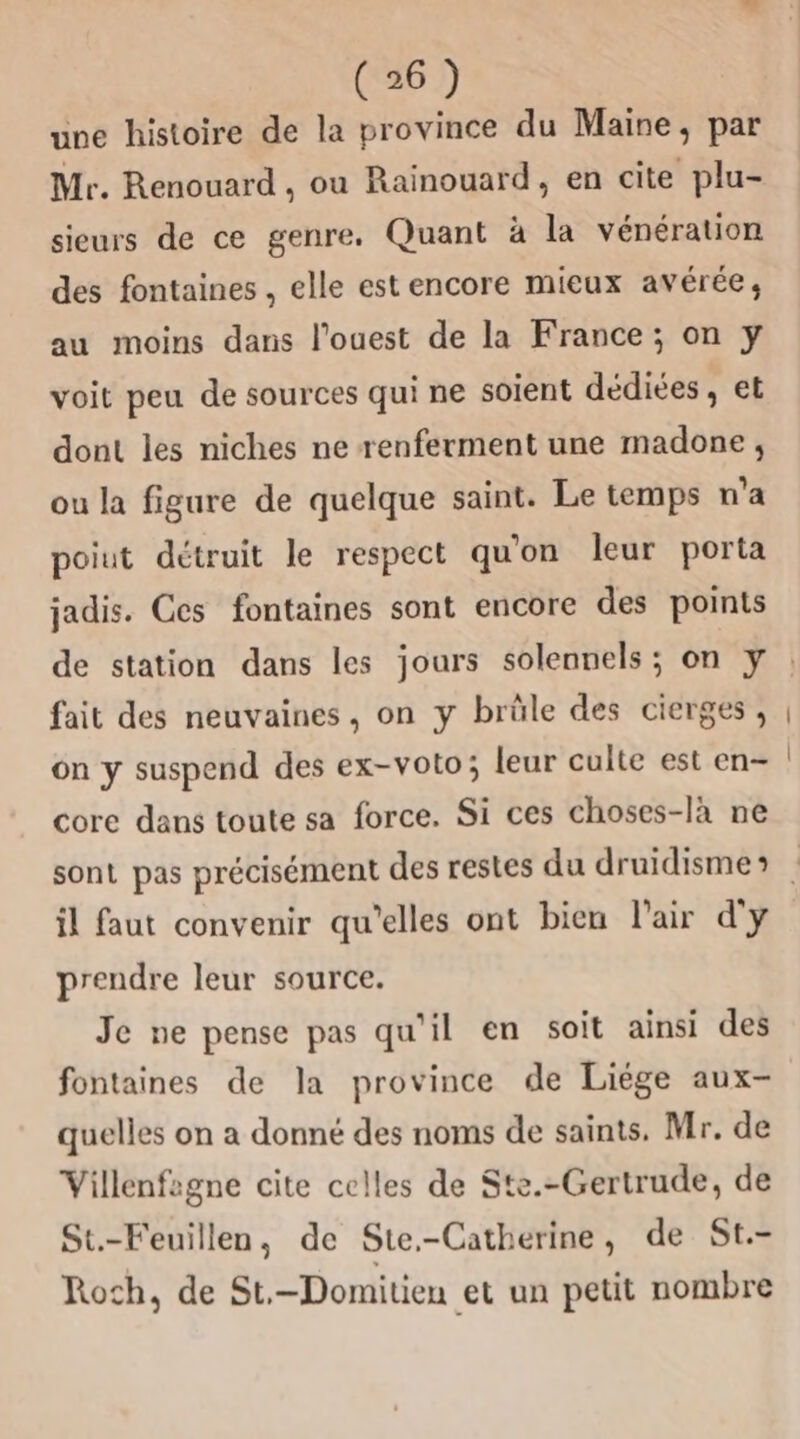 une histoire de la province du Maine, par Mr. Renouard , ou Rainouard, en cite plu- sieurs de ce genre. Quant à la vénération des fontaines , elle est encore mieux avérée, au moins dans l’ouest de la France; on yÿ voit peu de sources qui ne soient dédiées , et dont les niches ne renferment une madone ;, ou la figure de quelque saint. Le temps n’a poiut détruit le respect qu'on leur porta jadis. Ces fontaines sont encore des points de station dans les jours solennels; on y fait des neuvaines, on y brûle des cierges, on y suspend des ex-voto; leur culte est en- core dans toute sa force. Si ces choses-là ne il faut convenir qu’elles ont bien l'air d'y prendre leur source. Je ne pense pas qu'il en soit ainsi des fontaines de la province de Liége aux- quelles on a donné des noms de saints. Mr. de Villenfagne cite celles de Ste.-Gertrude, de St.-Feuillen, de Ste.-Catherine, de St.- Roch, de St.-Domitien et un petit nombre