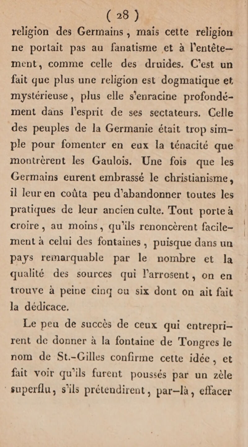 religion des Germains , mais cette religion ne portait pas au fanatisme et à l'entête— ment, comme celle des druides. C’est un fait que plus une religion est dogmatique et mystérieuse, plus elle s'enracine profondé- ment dans l'esprit de ses sectateurs. Celle des peuples de la Germanie était trop sim- ple pour fomenter en eux la ténacité que montrèrent les Gaulois. Une fois que les Germains eurent embrassé le christianisme, il leur en coûta peu d'abandonner toutes les pratiques de leur ancien culte. Tout porte à croire, au moins, qu'ils renoncèrent facile- ment à celui des fontaines , puisque dans un pays remarquable par le nombre et la qualité des sources qui l’arrosent, on en trouve à peine cinq ou six dont on ait fait la dédicace. Le peu de succès de ceux qui entrepri- rent de donner à la fontaine de Tongres le nom de St.-Gilles confirme cette idée, et fait voir qu'ils furent poussés par un zèle superflu, s'ils prétendirent, par-là, effacer