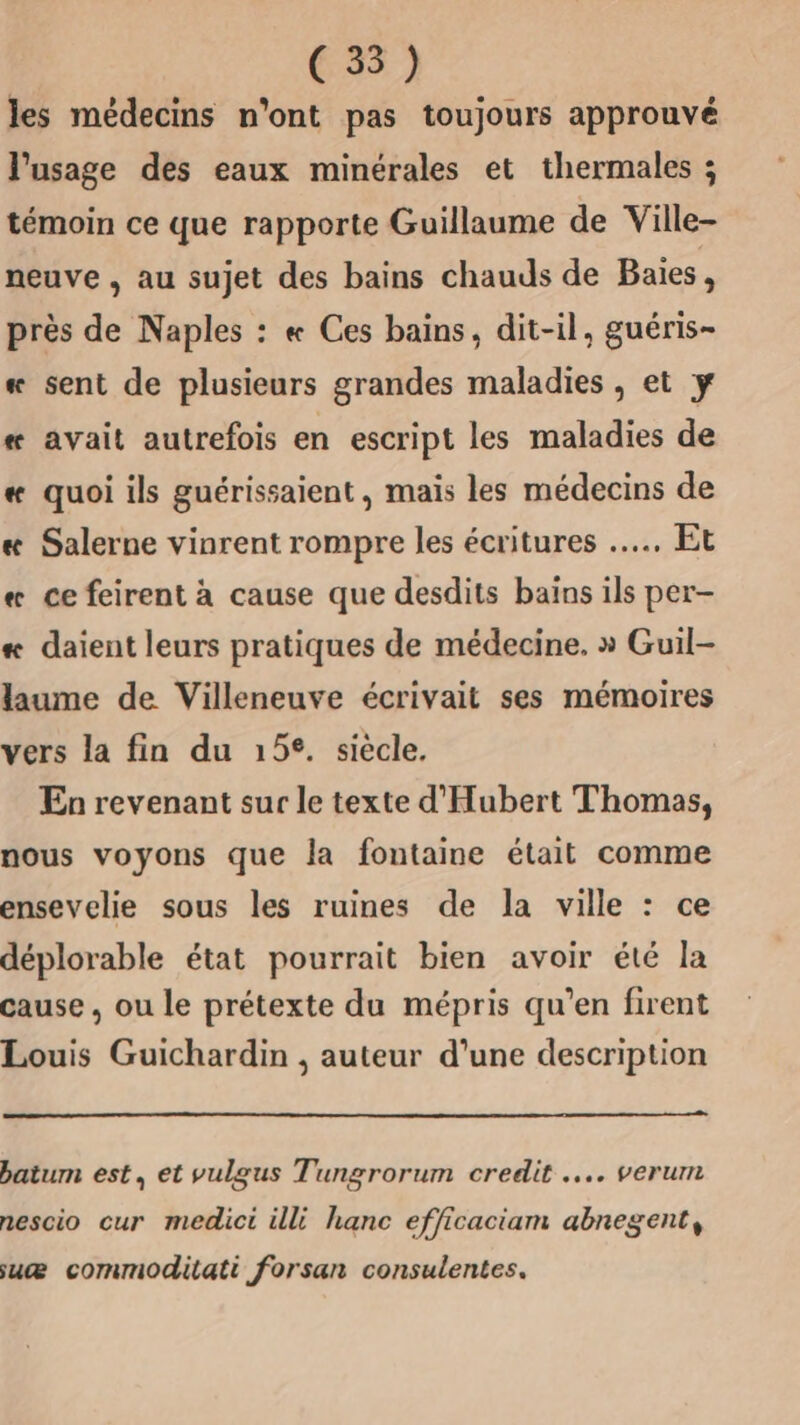 (3) les médecins n'ont pas toujours approuvé l'usage des eaux minérales et thermales ; témoin ce que rapporte Guillaume de Ville- neuve , au sujet des bains chauds de Baies, près de Naples : « Ces bains, dit-il, guéris- sent de plusieurs grandes maladies , et ÿ 3 « avait autrefois en escript les maladies de « quoi ils guérissaient, mais les médecins de «æ Salerne vinrent rompre les écritures .….. Et « ce feirent à cause que desdits bains ils per- # daient leurs pratiques de médecine, » Guil- laume de Villeneuve écrivait ses mémoires vers la fin du 152. siécle. Ea revenant sur le texte d'Hubert Thomas, nous voyons que la fontaine était comme ensevelie sous les ruines de la ville : ce déplorable état pourrait bien avoir été la cause, ou le prétexte du mépris qu’en firent Louis Guichardin , auteur d’une description batum est, et vulgus Tungrorum credit ….. verum nescio cur medici illi hanc efficaciam abnegent, suæ commoditati forsan consulentes.