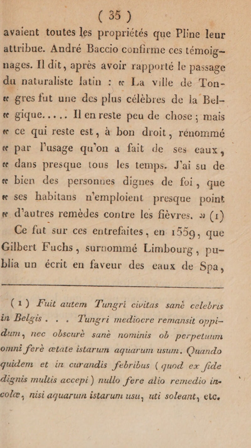 (NS avaient toutés les propriétés que Pline leur attribue. André Baccio confirme ces témoig— nages. [l dit, après avoir rapporté le passage du naturaliste latin : « La ville de Ton- « gres fut une des plus célèbres de la Bel- « gique..... Il en reste peu de chose ; mais « ce qui reste est, à bon droit, rénommé « par l'usage qu'on à fait de ses eaux, « dans presque tous les temps. J'ai su de æ bien des personnes dignes de foi, que « ses habitans n'emploient presque point æ d’autres remèdes contre les fièvres. » (1) Ce fut sur ces entrefaites, en 1559, que Gilbert Fuchs, surnommé Limbourg, pu- blia un écrit en faveur des eaux de Spa, (1) Fuit autem Ti ungrè civitas sanè celebris in Belgis. . . Tungri mediocre remansit oppi- dum, nec obscurè sanè nominis ob perpetuum omni ferè æltate istarum aquarum usum. Quando quidem et in curandis febribus ( quod ex fide dignis mullis accepi) nullo fere alio remedio in. colæ, nisi aquarum istarum usu, uti soleant, etc.
