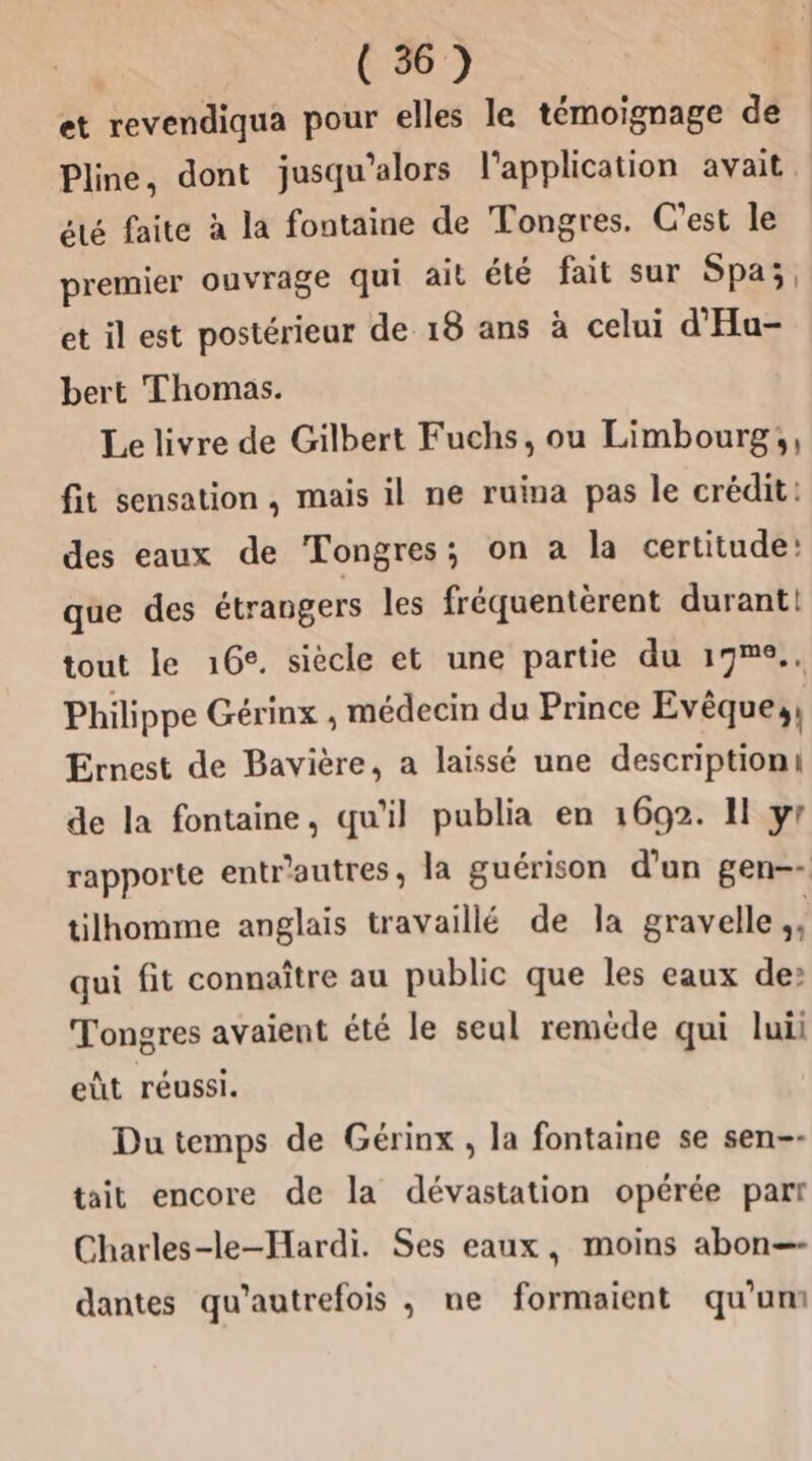 et revendiqua pour elles le témoignage de Pline, dont jusqu'alors l'application avait. été faite à la fontaine de Tongres. C'est le premier ouvrage qui ait été fait sur Spa;, et il est postérieur de 18 ans à celui d’Hu- bert Thomas. Le livre de Gilbert Fuchs, ou Limbourg;, fit sensation, mais il ne ruina pas le crédit: des eaux de Tongres; on a la certitude: que des étrangers les fréquentèrent durant! tout le 16°. siècle et une partie du 19m°.. Philippe Gérinx ;, médecin du Prince Evêque;, Ernest de Bavière, a laissé une descriptioni de la fontaine, qu'il publia en 1692. Il yr rapporte entr'autres , la guérison d’un gen-- tilhomme anglais travaillé de Ja gravelle ,, qui fit connaître au public que les eaux de Tongres avaient été le seul remède qui luii eût réussi. Du temps de Gérinx , la fontaine se sen-- tait encore de la dévastation opérée part Charles-le-Hardi. Ses eaux, moins abon=—- dantes qu’autrefois , ne formaient qu’um