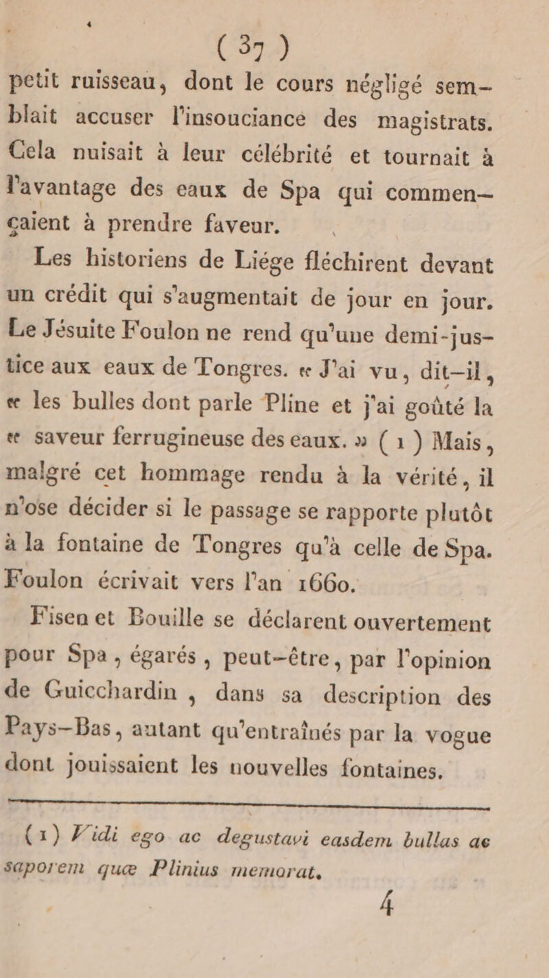 petit ruisseau, dont le cours négligé sem- blait accuser l'insouciance des magistrats. Cela nuisait à leur célébrité et tournait à l'avantage des eaux de Spa qui commen caient à prendre faveur. Les historiens de Liége fléchirent devant un crédit qui s’'augmentait de jour en jour. Le Jésuite Foulon ne rend qu'une demi-jus- tice aux eaux de Tongres. « J'ai vu, dit-il, «æ les bulles dont parle Pline et j'ai goûté la « saveur ferrugineuse des eaux. » (1 ) Mais, malgré cet hommage rendu à la vérité, il n'ose décider si le passage se rapporte plutôt à la fontaine de Tongres qu’à celle de Spa. Foulon écrivait vers lan 166. Fisen et Bouille se déclarent ouvertement pour Spa , égarés , peut-être, par l'opinion de Guicchardin , dans sa description des Pays-Bas, autant qu'entraînés par la vogue dont jouissaient les nouvelles fontaines. EE RE RON AIS (1) Vidi ego ac degustavi easdem bullas ae saporem quæ Plinius memorat,