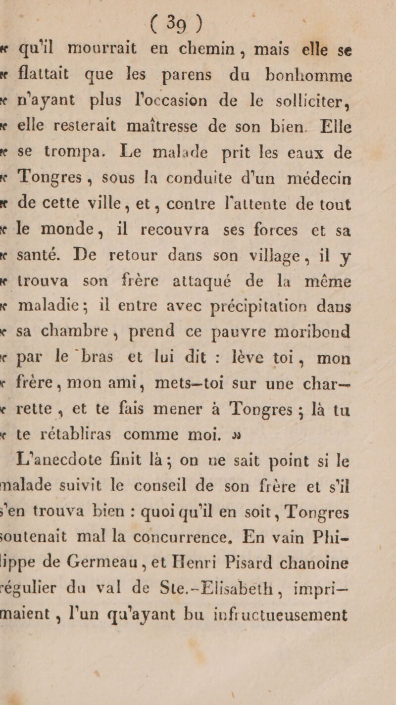 33 re ( 39 ) FRS qu'il mourrait en chemin, mais elle se flattait que les parens du bonhomme n'ayant plus l'occasion de le solliciter, elle resterait maîtresse de son bien. Elle se trompa. Le malade prit les eaux de Tongres , sous la conduite d'un médecin de cette ville, et, contre l'attente de tout le monde, il recouvra ses forces et sa santé. De retour dans son village, il y trouva son frère attaqué de la même maladie; 1l entre avec précipitation dans sa chambre , prend ce pauvre moribond par le bras et lui dit : lève toi, mon frère, mon ami, mets-toi sur une char— te rétabliras comme moi. » L'anecdote finit là; on ne sait point si le