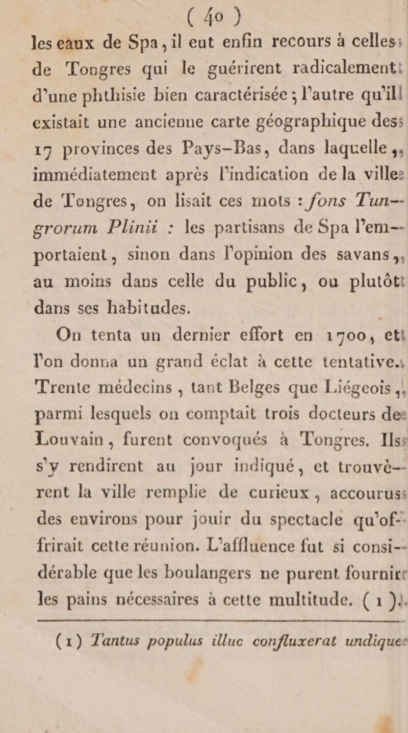 les eaux de Spa, il eut enfin recours à celles; de Tongres qui le guérirent radicalement: d’une phthisie bien caractérisée ; l’autre qu’il existait une ancienne carte géographique des: 17 provinces des Pays-Bas, dans laquelle ;, immédiatement après l'indication de la villes de Tongres, on lisait ces mots : fons Tun-- grorum Plinii : les partisans de Spa l’em-- portaient, sinon dans l'opinion des savans;, au moins dans celle du public, ou plutôtt dans ses habitudes. On tenta un dernier effort en 1700, etl l'on donna un grand éclat à cette tentative Trente médecins , tant Belges que Liégeoïs ,! parmi lesquels on comptait trois docteurs dee Louvain, furent convoqués à Tongres. Ilss s'y rendirent au jour indiqué, et trouvè-- rent la ville remplie de curieux, accouruss des environs pour jouir du spectacle qu’of- frirait cette réunion. L’affluence fut si consi-- dérable que les boulangers ne purent fournirt les pains nécessaires à cette multitude. ( 1 }l. (1) Tantus populus illuc confluxerat undiquee