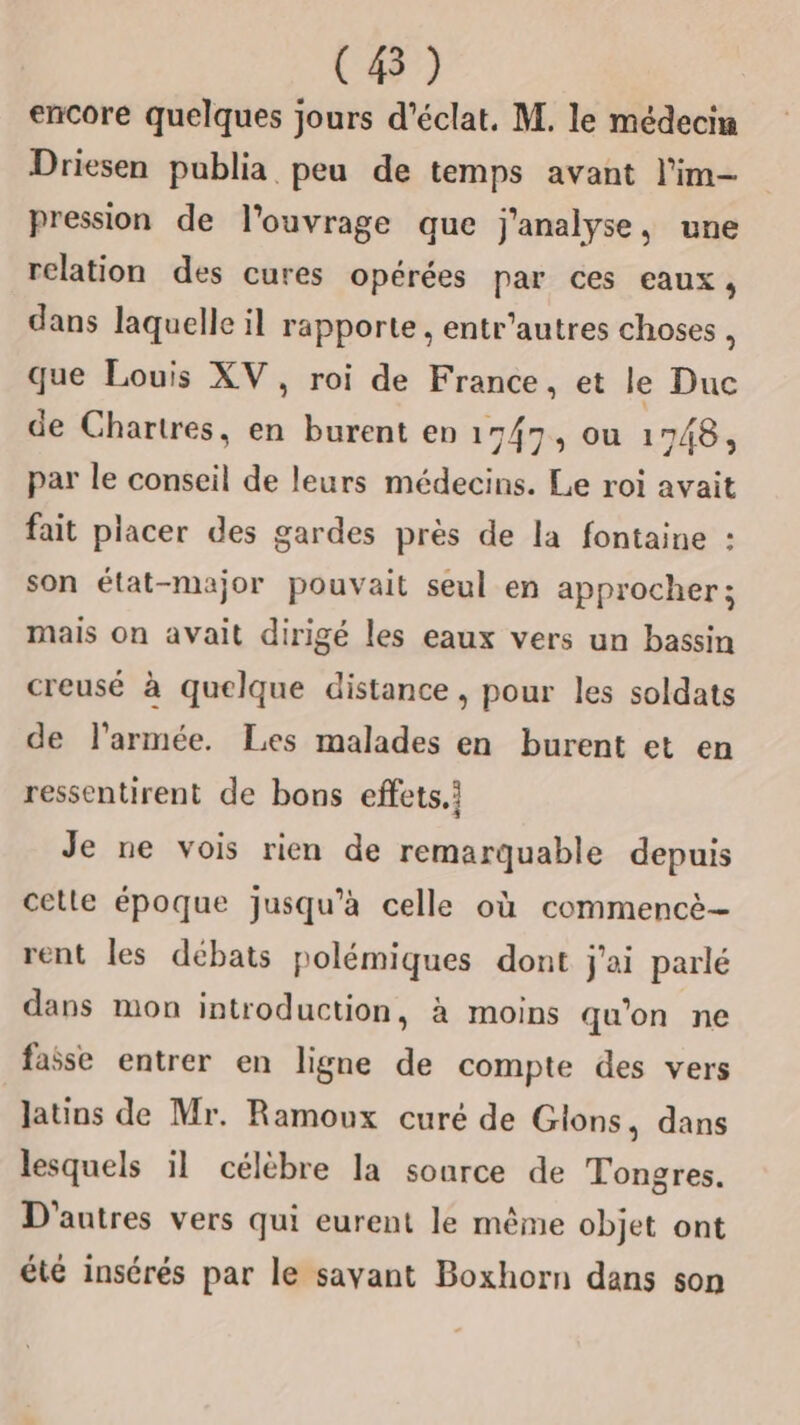 (8) encore quelques jours d'éclat, M. le médecin Driesen publia peu de temps avant l'im- pression de l'ouvrage que j'analyse, une relation des cures opérées par ces eaux, dans laquelle il rapporte , entr'autres choses * que Louis XV, roi de France, et le Duc de Chartres, en burent en 17/7, ou 1748, par le conseil de leurs médecins. Le roi avait fait placer des gardes près de la fontaine : son état-major pouvait seul en approcher; mais on avait dirigé les eaux vers un bassin creusé à quelque distance, pour les soldats de l’armée. Les malades en burent et en ressentirent de bons effets.i Je ne vois rien de remarquable depuis cetle époque jusqu’à celle où commencè- rent les débats polémiques dont j'ai parlé dans mon introduction, à moins qu’on ne faise entrer en ligne de compte des vers latins de Mr. Ramoux curé de Gions, dans lesquels il célèbre la sonrce de Tongres. D'autres vers qui eurent le même objet ont Là , ° été insérés par le savant Boxhorn dans son