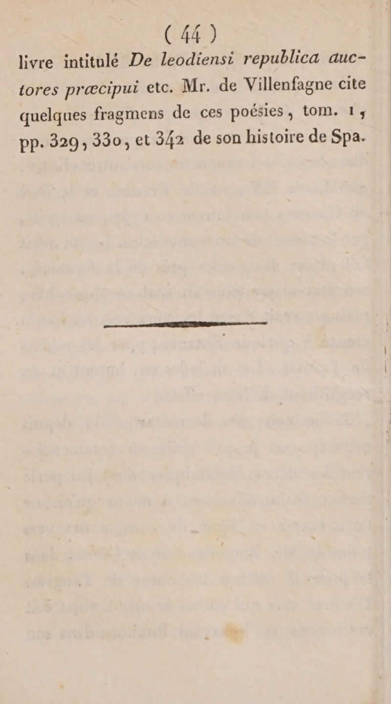 livre intitulé De leodiensi republica auc- tores præcipui etc. Mr. de Villenfagne cite quelques fragmens de ces poésies, t0M. 1, pp. 329, 330, et 342 de son histoire de Spa.