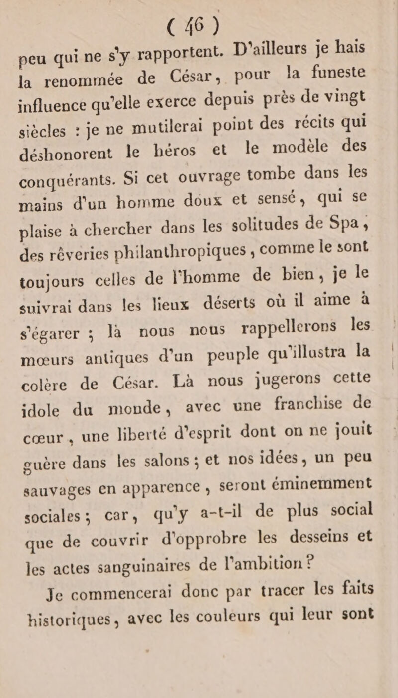 C46) peu qui ne s’y rapportent. D'ailleurs je hais la renommée de César, pour la funeste influence qu’elle exerce depuis près de vingt siècles : je ne mutilerai point des récits qui déshonorent le héros et le modèle des conquérants. Si cet ouvrage tombe dans les mains d'un homme doux et sensé, qui se plaise à chercher dans les solitudes de Spa, des rêveries philanthropiques ; comme le sont toujours celles de l'homme de bien, je le suivrai dans les lieux déserts où il aime à s'égarer ; là nous nous rappellerons les mœurs antiques d’un peuple qu'illustra la colère de César. Là nous jugerons cette idole du monde, avec une franchise de cœur, une liberté d'esprit dont on ne jouit guère dans les salons ; et nos idées, un peu sauvages en apparence , seront éminemment sociales; car, qu'y a-t-il de plus social que de couvrir d'opprobre les desseins et les actes sanguinaires de l'ambition ? Je commencerai donc par tracer les faits historiques, avec les couleurs qui leur sont