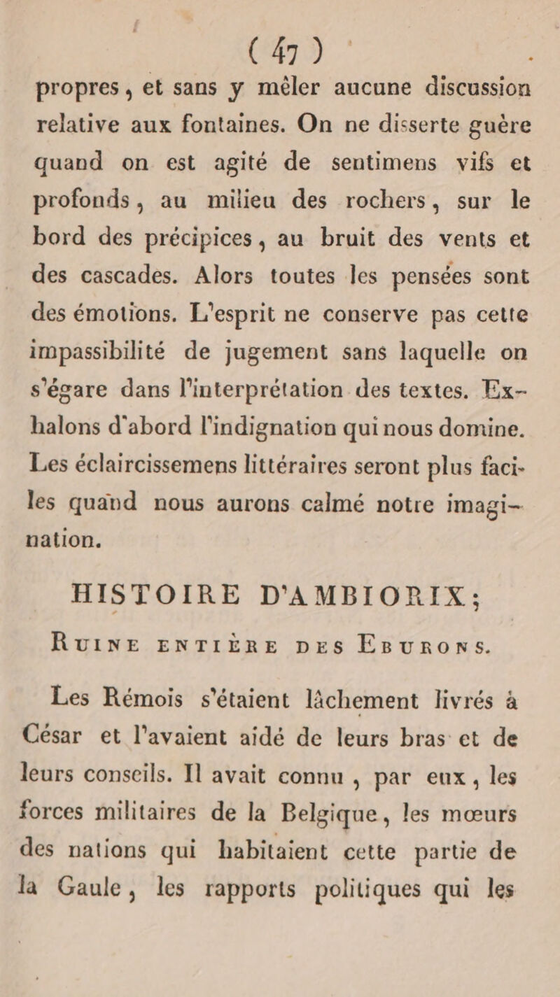 propres, et sans y mêler aucune discussion relative aux fontaines. On ne disserte guère quand on est agité de sentimens vifs et profonds, au milieu des rochers, sur le bord des précipices, au bruit des vents et des cascades. Alors toutes les pensées sont des émotions. L'esprit ne conserve pas cette impassibilité de jugement sans laquelle on s'égare dans l'interprétation des textes. Ex- halons d'abord l'indignation qui nous domine. Les éclaircissemens littéraires seront plus faci- les quand nous aurons calmé notre imagi- nation. HISTOIRE D'AMBIORIX; RuINE ENTIÈRE pes Egurons. Les Rémois s'étaient lâchement livrés à César et l'avaient aidé de leurs bras et de leurs conseils. Il avait connu , par eux, les forces militaires de la Belgique, les mœurs des nations qui habitaient cette partie de la Gaule, les rapports politiques qui les