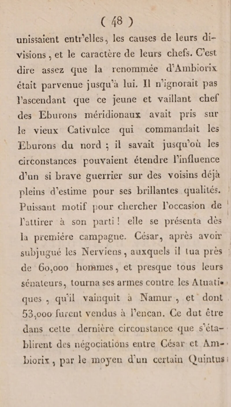 unissaient entr'elles, les causes de leurs di- visions , et le caractère de leurs chefs. C'est dire assez que la renommée d’Ambiorix était parvenue jusqu'à lui. Il n'ignorait pas l'ascendant que ce jeune et vaillant chef des Eburons méridionaux avait pris sur le vieux Cativulce qui commandait les Eburons du nord ; il savait jusqu'où les circonstances pouvaient étendre l'influence d'un si brave guerrier sur des voisins déjà pleins d'estime pour ses brillantes qualités. Puissant motif pour chercher l'occasion de l'attirer à son parti! elle se présenta dès la premiére campagne. César, après avom subjugué les Nerviens , auxquels il tua près de 6o,o00 hommes, et presque tous leurs sénateurs, tourna ses armes contre les Atuatis ques , qu'il vainquit à Namur , et dont 53,000 furent vendus à l’encan. Ce dut être dans celte dernière circonstance que s'éta- biorix, par le moyen d'un certain Quintus: