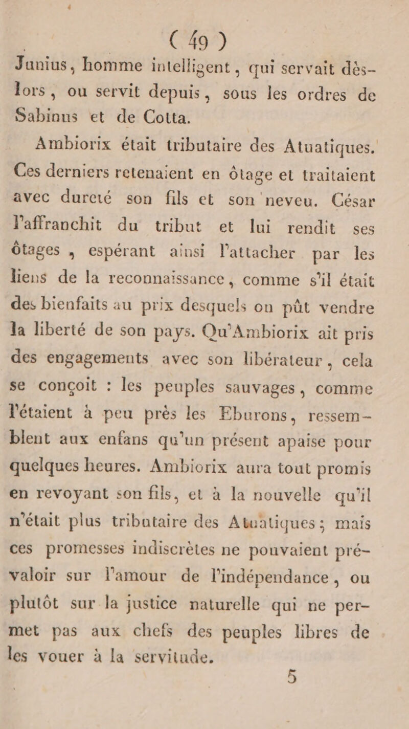 Junius, homme intelligent , qui servait dès- lors, ou servit depuis, sous les ordres de Sabinus et de Cotta. Ambiorix était tributaire des Atuatiques. Ces derniers retenaient en ôtage et traitaient avec dureté son fils et son neveu. César laffranchit du tribut et lui rendit ses ôtages , espérant ainsi l’attacher par les liens de la reconnaissance, comme s’il était des bienfaits au prix desquels on pût vendre la liberté de son pays. Qu'Ambiorix ait pris des engagements avec son libérateur, cela se conçoit : les peuples sauvages, comme l'étaient à peu près les Eburons, ressem- blent aux enfans qu'un présent apaise pour quelques heures. Ambiorix aura tout promis en revoyant son fils, et à la nouvelle qu'il n'était plus tributaire des Atuatiques ; mais ces promesses indiscrètes ne pouvaient pré- valoir sur l’amour de l'indépendance, ou plutôt sur la justice naturelle qui ne per- met pas aux chefs des peuples libres de les vouer à la servitude. 5