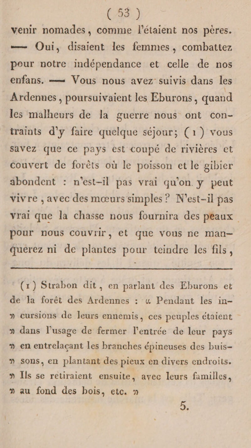 venir nomades, comme l'étaient nos pères. —— Oui, disaient les femmes, combattez pour notre indépendance et celle de nos enfans. — Vous nous avez suivis dans les Ardennes , poursuivaient les Eburons, quand les malheurs de la guerre nous ont con- traints d'y faire quelque séjour; (1) vous savez que ce pays est coupé de rivières et couvert de forêts où le poisson et le gibier äbondent : n'est-il pas vrai qu'on. y peut vivre , avec des mœurs simples ? N'est-il pas vrai que la chasse nous fournira des peaux pour nous couvrir, et que vous ne man- querez ni de plantes pour teindre les fils, * (x) Strabon dit, en parlant des Eburons et de la forêt des Ardennes : « Pendant les in- » cursions de Jeurs ennemis, ces peuples étaient - » dans l’usage de fermer l'entrée de leur pays » en entrelacant les branches épineuses des buis- 3 sons, en plantant des pieux en divers endroits. » Ils se retiraient ensuite, avec leurs familles, 3 au fond des bois, etc. » ”