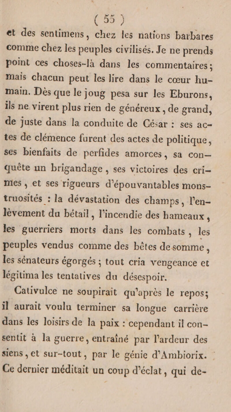 et des sentimens, chez les nations barbares comme chez les peuples civilisés. Je ne prends point ces choses-là dans les commentaires ; mais chacun peut les lire dans le cœur hu- main. Dès que le joug pesa sur les Eburons, ils ne virent plus rien de généreux , de grand, de juste dans la conduite de César : ses ac- tes de clémence furent des actes de politique, ses bienfaits de perfides amorces, sa con— quête un brigandage , ses victoires des cri mes , et ses rigueurs d’épouvantables mons- truosités : la dévastation des champs, l'en- lèvement da bétail , l'incendie des hameaux ‘ les guerriers morts dans les combats , les peuples vendus comme des bêtes desomme, les sénateurs égorgés ; tout cria vengeance et légitima les tentatives du désespoir. Cativulce ne soupirait qu'après le repos; il aurait voulu terminer sa longue carrière dans les loisirs de la paix : cependant il con- sentit à la guerre, entraîné par l'ardeur des siens , et sur-tout, par le génie d'Ambiorix. Ce dernier méditait un coup d'éclat, qui de-