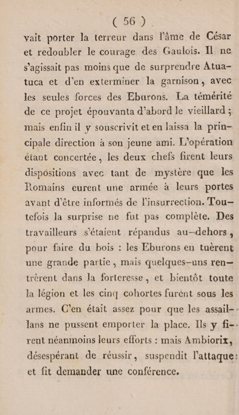 yait porter la terreur dans l'âme de César et redoubler le courage des Gaulois. Il ne s'agissait pas moins que de surprendre Atua- tuca et d'en exterminer la garnison, avec les seules forces des Eburons. La témérité de ce projet épouvanta d’abord le vieillard ; mais enfin il y souscrivit et en laissa la prin- cipale direction à son jeune ami. L'opération étant concertée, les deux chefs firent leurs dispositions avec tant de mystère que les Romains eurent une armée à leurs portes avant d'être informés de l'insurrection. Tou— tefois la surprise ne fut pas complète. Des travailleurs s'étaient répandus au-dehors, pour faire du bois : les Eburons en tuèrent une grande partie, mais quelques-uns ren— trérent dans la forteresse, et bientôt toute la légion et les cinq cohortes furent sous les armes. C’en était assez pour que les assail-: Jans ne pussent emporter la place. Ils y fi-: rent néanmoins leurs efforts : mais Ambiorix, désespérant de réussir, suspendit l'attaque: et fit demander une conférence.