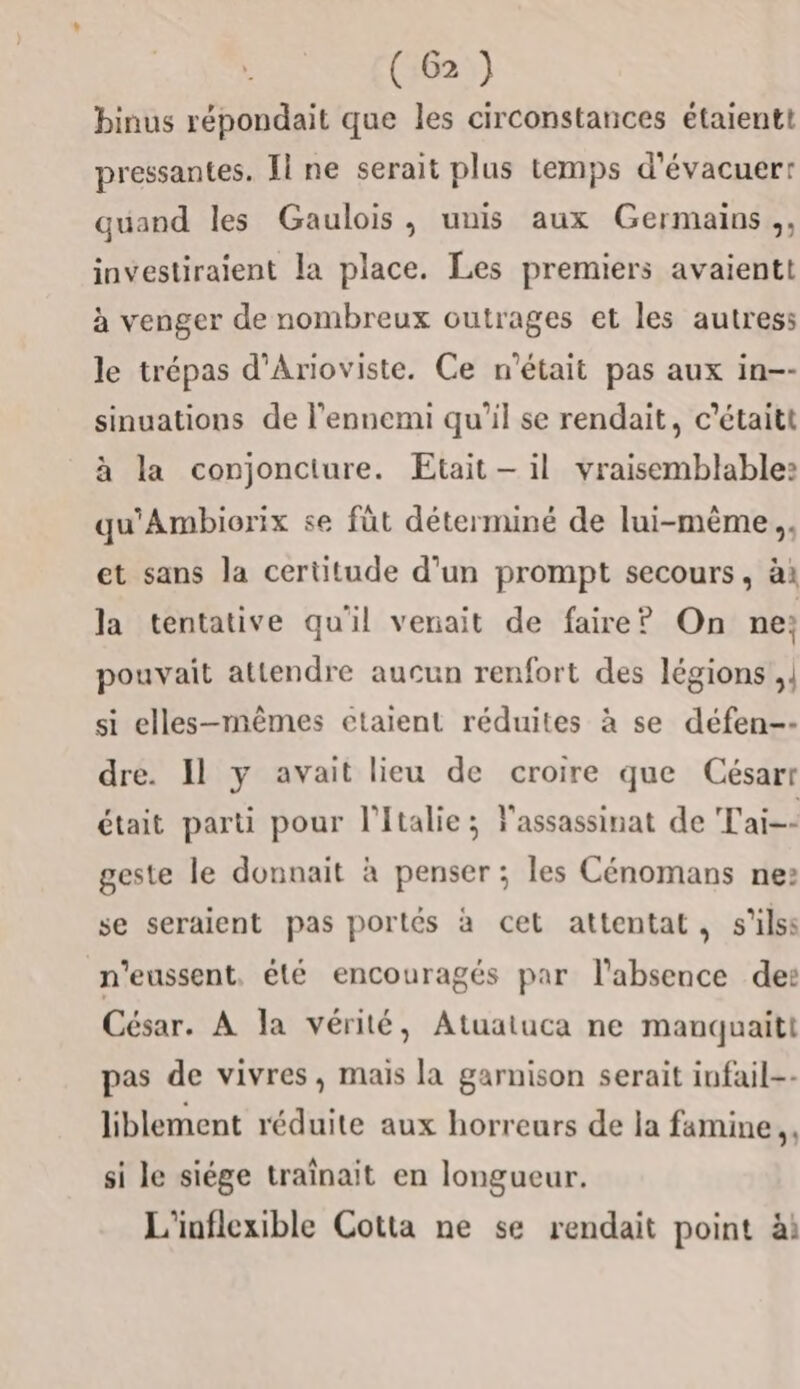 binus répondait que les circonstances étaientt pressantes. Ïl ne serait plus temps d'évacuerr quand les Gaulois, unis aux Germains,, investiraient la place. Les premiers avaientt à venger de nombreux outrages et les autress le trépas d’Arioviste. Ce n’était pas aux in-- sinuations de l'ennemi qu’il se rendait, c’étaitt à la conjoncture. Etait — il vraisemblable: qu'Ambiorix se füt déterminé de lui-même .. et sans la certitude d’un prompt secours, à la tentative qu'il venait de faire? On ne; pouvait attendre aucun renfort des légions ,} si elles-mêmes etaient réduites à se défen-- dre. Il y avait lieu de croire que Césarr était parti pour l'Italie; l'assassinat de Tai-- geste le donnait à penser ; les Cénomans ne» se seraient pas portés à cet attentat, s'ils n'eussent, été encouragés par l'absence de: César. À la vérité, Atuatuca ne manquaitt pas de vivres, mais la garnison serait infail-- liblement réduite aux horreurs de la famine, si le siége traînait en longueur. L'inflexible Cotta ne se rendait point ài