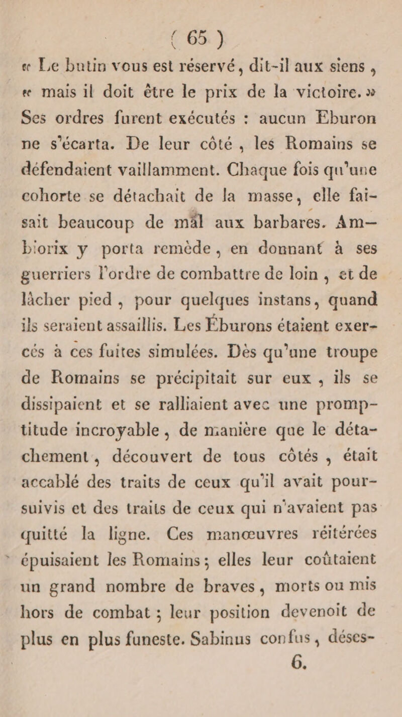 « Le butin vous est réservé, dit-il aux siens, «# mais il doit être le prix de la victoire. » Ses ordres furent exécutés : aucun Eburon ne s'écarta. De leur côté , les Romains se défendaient vaillamment. Chaque fois qu'une cohorte se détachait de la masse, elle fai- sait beaucoup de mäl aux barbares. Am— biorix y porta remède, en donnant à ses guerriers l’ordre de combattre de loin , et de lâcher pied , pour quelques instans, quand ils seraient assaillis. Les Éburons étaient exer- cés à ces fuites simulées. Dès qu’une troupe de Romains se précipitait sur eux , ils se dissipaient et se ralliaient avec une promp- titude incroyable , de manière que le déta- chement , découvert de tous côtés , était accablé des traits de ceux qu’il avait pour- suivis et des traits de ceux qui n'avaient pas quitté la ligne. Ces manœuvres réitérées épuisaient les Romains; elles leur coûtaient un grand nombre de braves, morts ou mis hors de combat ; leur position devenoit de plus en plus funeste. Sabinus confus, déses- 6.