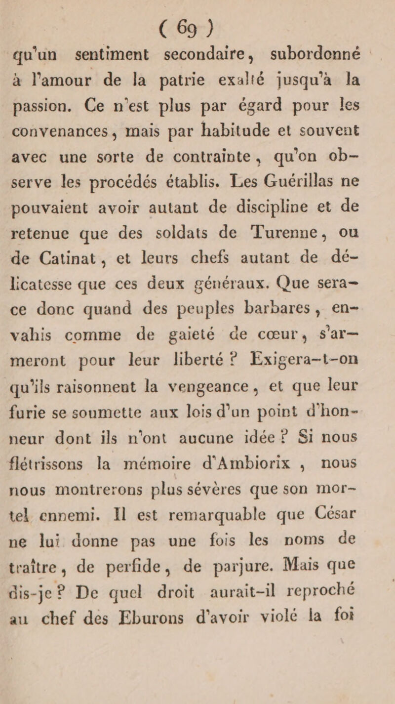 qu'un sentiment secondaire, subordonné à l'amour de la patrie exalté jusqu'a la passion. Ce n’est plus par égard pour les convenances, mais par habitude et souvent avec une sorte de contrainte, qu'on ob- serve les procédés établis. Les Guérillas ne pouvaient avoir autant de discipline et de retenue que des soldats de Turenne, ou de Catinat, et leurs chefs autant de dé- licatesse que ces deux généraux. Que sera- ce donc quand des peuples barbares, en- vahis comme de gaieté de cœur, s'ar— meront pour leur liberté ? Exigera-t-on qu'ils raisonnent la vengeance, et que leur furie se soumette aux lois d’un point d'hon- neur dont ils n'ont aucune idée? Si nous flétrissons la mémoire d'Ambiorix , nous nous montrerons plus sévères que son mor- tel ennemi. Il est remarquable que César ne lui donne pas une fois les noms de traître, de perfide, de parjure. Mais que dis-je ? De quel droit aurait-il reproché au chef des Eburons d'avoir violé la foi