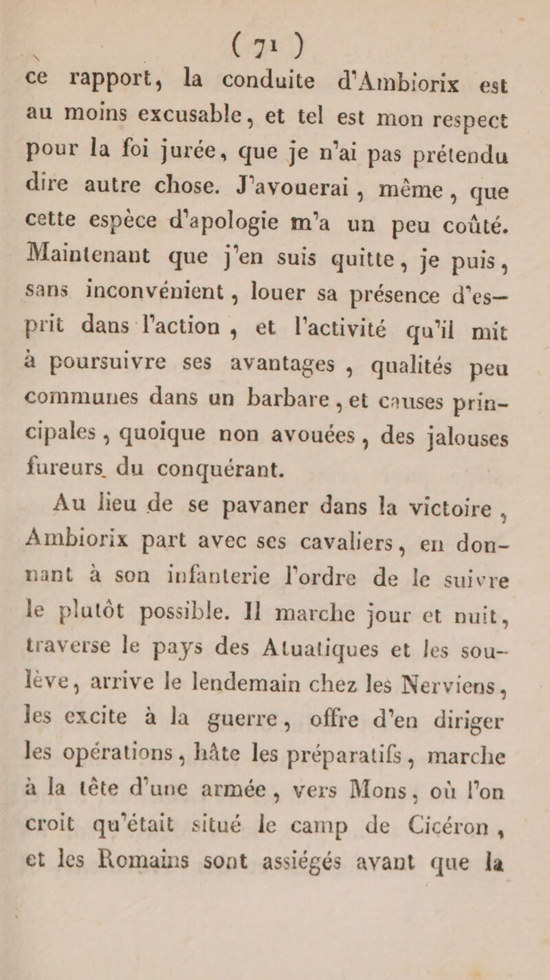  | Ca) ce rapport, la conduite d'Ambiorix est au moins excusable, et tel est mon respect pour la foi jurée, que je n’ai pas prétendu dire autre chose. J'avouerai, même, que cette espèce d’apologie m'a un peu coûté. Maintenant que j'en suis quitte, je puis, sans inconvénient , louer sa présence d’es— prit dans l'action , et l'activité qu'il mit à poursuivre ses avantages , qualités peu communes dans un barbare , et causes prin- cipales , quoique non avouées , des jalouses fureurs. du conquérant. Au lieu de se pavaner dans la victoire , Ambiorix part avec ses cavaliers, en don- nant à son infanterie l'ordre de le suivre le plutôt possible. 11 marche jour et nuit, traverse le pays des Aluatiques et les sou- lève, arrive le lendemain chez les Nerviens, les excite à la guerre, offre d’en diriger les opérations , hâte les préparatifs, marche à la tête d’une armée, vers Mons, où l’on croit qu'était situé le camp de Cicéron, et les Romains sont assiégés avant que la