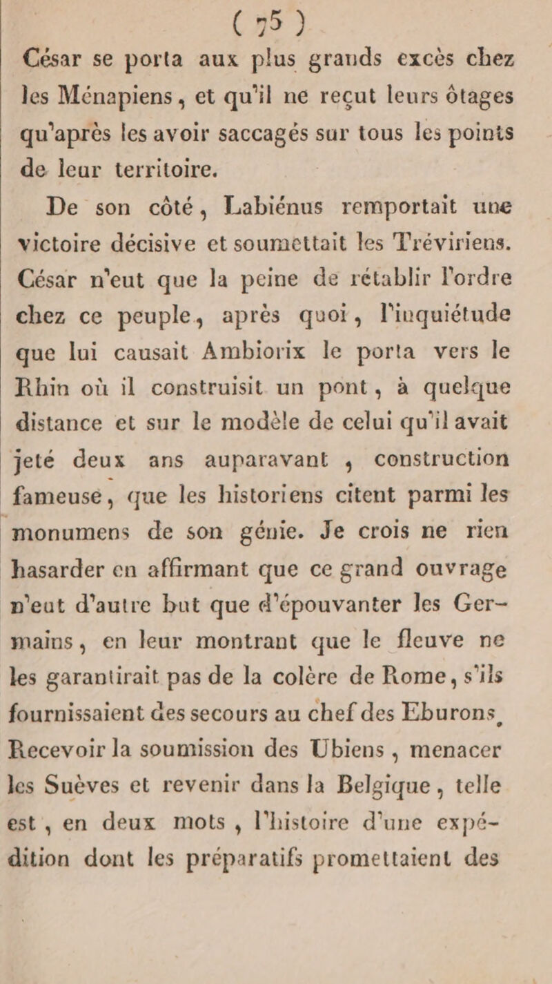 César se porta aux plus grands excès chez les Ménapiens , et qu’il ne reçut leurs ôtages qu'après les avoir saccagés sur tous les points de leur territoire. De son côté, Labiénus remportait une victoire décisive et soumettait les Tréviriens. César n'eut que la peine de rétablir l'ordre chez ce peuple, après quoi, l'inquiétude que lui causait Ambiorix le porta vers le Rhin où il construisit un pont, à quelque distance et sur le modèle de celui qu’il avait jeté deux ans auparavant ,; construction fameuse, que les historiens citent parmi les monumens de son génie. Je crois ne rien hasarder en affirmant que ce grand ouvrage n'eut d'autre but que d'épouvanter les Ger- mains, en leur montrant que le fleuve ne les garantirait pas de la colère de Rome, s'ils fournissaient &amp;es secours au chef des Eburons, Recevoir la soumission des Ubiens , menacer les Suèves et revenir dans la Belgique , telle est , en deux mots , l'histoire d'une expé- dition dont les préparatifs promettaient des