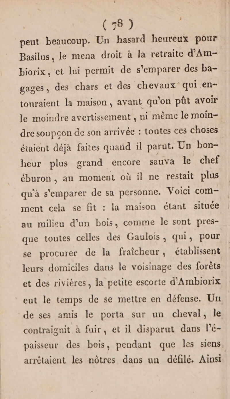 peut beaucoup. Un hasard heureux pour Basilus, le mena droit à la retraite d'Am- biorix . et lui permit de s'emparer des ba- gages, des chars et des chevaux qui en- touraient la maison, avant qu'on püt avoir le moindre avertissement , ni même le moin- dre soupcon de son arrivée : toutes ces choses étaient déjà faites quand il parut. Un bon- heur plus grand encore sauva le chef éburon , au moment où il ne restait plus qu’à s'emparer de sa personne. Voici com- ment cela se fit : la maison étant située au milieu d’un bois, comme le sont pres- que toutes celles des Gaulois , qui, pour se procurer de la fraicheur, établissent leurs domiciles dans le voisinage des forêts et des rivières, la petite escorte d'Ambiorix eut le temps de se mettre en défense. Un de ses amis le porta sur un cheval, Île contraignit à fuir, et il disparut dans l’é- paisseur des bois, pendant que les siens. arrêtaient les nôtres dans un défilé. Ainsi