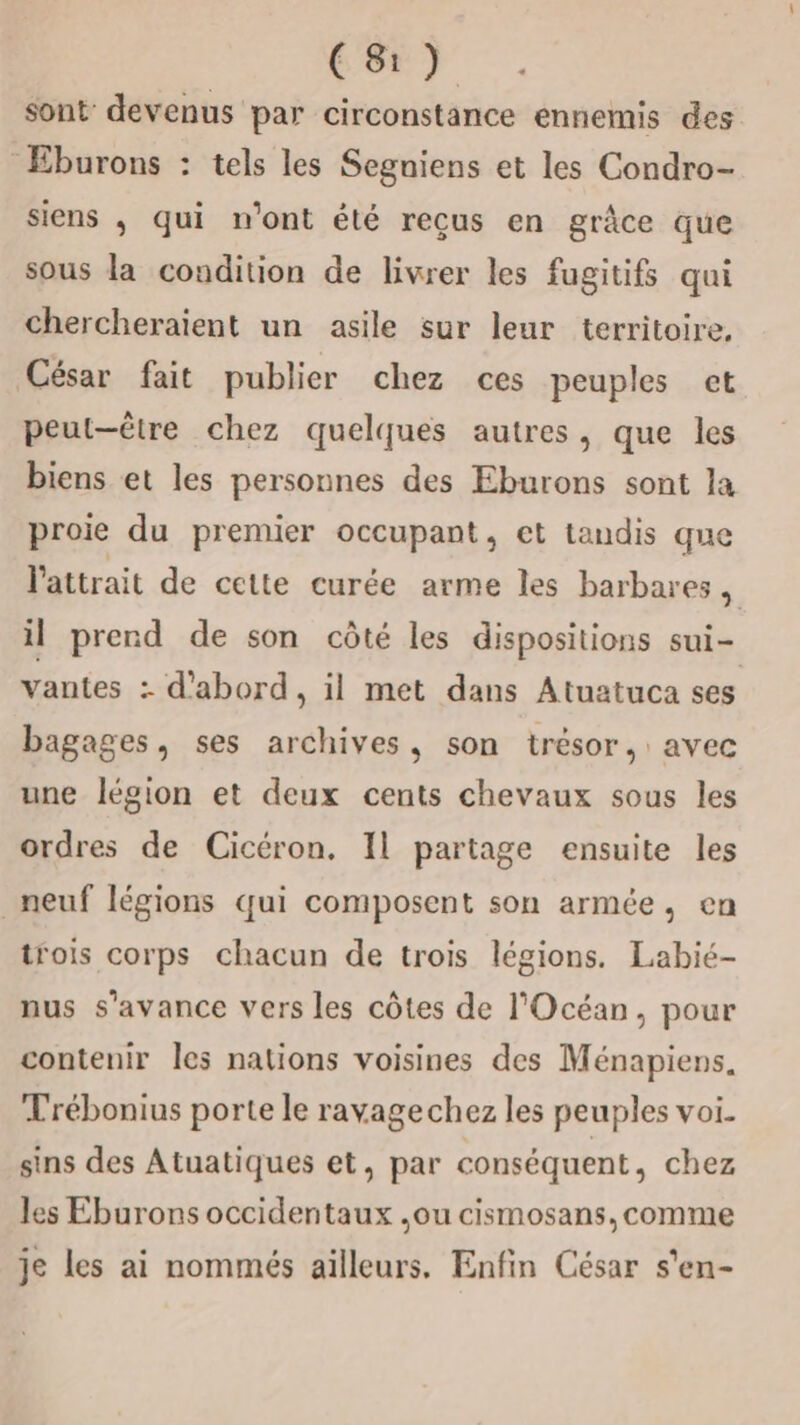 Cæ) sont devenus par circonstance ennemis des Eburons : tels les Segniens et les Condro- siens ; qui n'ont été reçus en grâce que sous la condition de livrer les fugitifs qui chercheraient un asile sur leur territoire, César fait publier chez ces peuples et peut-être chez quelques autres, que les biens et les personnes des Eburons sont la proie du premier occupant, et tandis que l'attrait de cette curée arme les barbares , il prend de son côté les dispositions sui- vantes : d'abord, il met dans Atuatuca ses bagages, ses archives, son trésor, avec une légion et deux cents chevaux sous les ordres de Cicéron. Il partage ensuite les neuf légions qui composent son armée, en trois corps chacun de trois légions. Labié- nus s’avance vers les côtes de l'Océan, pour contenir Îles nations voisines des Ménapiens. Trébonius porte le ravagechez les peuples voi. sins des Atuatiques et, par conséquent, chez les Eburons occidentaux ,ou cismosans, comme je les ai nommés ailleurs. Enfin César s'en-