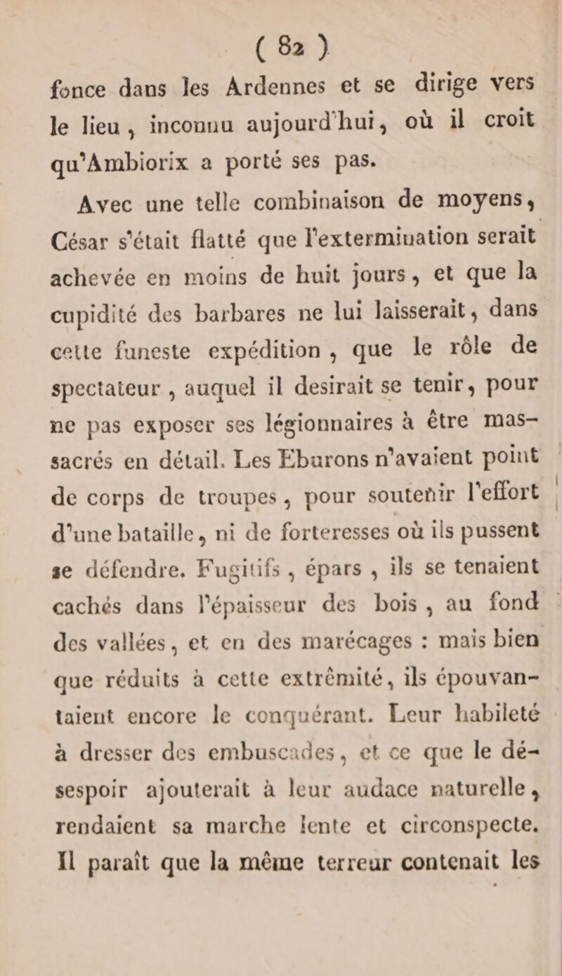 fonce dans les Ardennes et se dirige vers le lieu, inconnu aujourd'hui, où il croit qu’Ambiorix a porté ses pas. Avec une telle combinaison de moyens, César s'était flatté que l'extermiuation serait achevée en moins de huit jours, et que la cupidité des barbares ne lui laisserait, dans celte funeste expédition , que le rôle de spectateur , auquel il desirait se tenir, pour ne pas exposer ses légionnaires à tre mas- sacrés en détail. Les Eburons n'avaient point de corps de troupes, pour soutenir l'effort d'une bataille, ni de forteresses où ils pussent se défendre. Fugitifs, épars , ils se tenaient cachés dans l'épaisseur des bois, au fond des vallées, et en des marécages : mais bien que réduits à cette extrèmité, ils épouvan- taient encore le conquérant. Leur habileté à dresser des embuscades, et ce que le dé- sespoir ajouterait à leur audace naturelle, rendaient sa marche lente et circonspecte. Il paraît que la même terreur contenait les