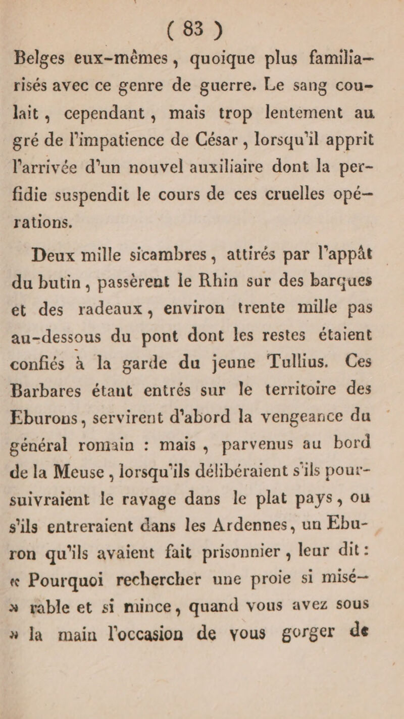 (8) Belges eux-mêmes, quoique plus familia- risés avec ce genre de guerre. Le sang cou- lait, cependant, mais trop lentement au gré de l’impatience de César , lorsqu'il apprit l'arrivée d'un nouvel auxiliaire dont la per- fidie suspendit le cours de ces cruelles opé— rations. | Deux mille sicambres, attirés par l’appât du butin, passèrent le Rhin sur des barques et des radeaux, environ trente mille pas au-dessous du pont dont les restes étaient confiés à la garde du jeune Tullius. Ces Barbares étant entrés sur le territoire des Eburons, servirent d'abord la vengeance du général romain : mais, parvenus au bord de la Meuse , lorsqu'ils délibéraient s'ils pour- suivraient le ravage dans le plat pays, ou s'ils entreraient dans les Ardennes, un Ebu- ron qu'ils avaient fait prisonnier , lear dit : « Pourquoi rechercher une proie si misé— » rable et si mince, quand vous avez sous » la main l'occasion de vous gorger de