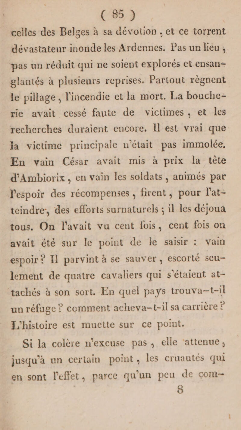 celles des Belges à sa dévotion , et ce torrent dévastateur inonde les Ardennes. Pas un lieu ; pas un réduit qui ne soient explorés et ensan- glantés à plusieurs reprises. Partout règnent le pillage , l'incendie et la mort. La bouche- rie avait cessé faute de victimes , et les recherches duraient encore. Il est vrai que la victime principale n'était pas immolée, En vain César avait mis à prix la tête d'Ambiorix , en vain les soldats, animés par l'espoir des récompenses , firent, pour l'at- icindre, des eflorts surnaturels ; il les déjoua tous. On l'avait vu cent fois, cent fois on avait été sur le point de le saisir : van espoir ? I] parvint à se sauver, escorté seu- lement de quatre cavaliers qui s'étaient at- tachés à son sort. En quel pays trouva-t-il un réfuge ? comment acheva-t-il sa carrière © L'histoire est muette sur ce point. Si la colère n’excuse pas, elle ‘attenue, jusqu'à un certain point, les cruautés qui en sont l'effet, parce qu’un peu de çom- 8