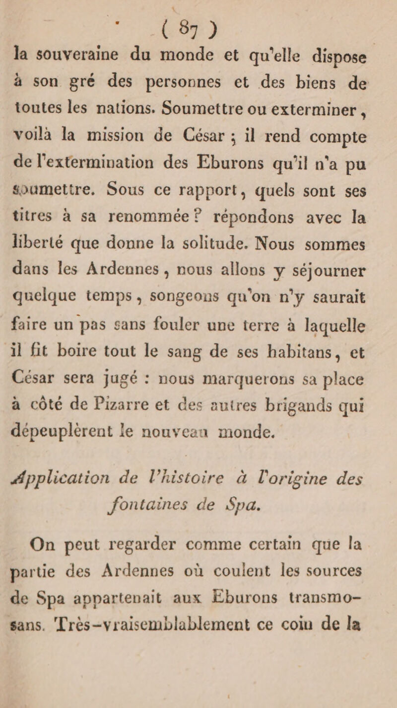 ne la souveraine du monde et qu'elle dispose à son gré des personnes et des biens de toutes les nations. Soumettre ou exterminer j voilà la mission de César ; il rend compte de l'extermivation des Eburons qu’il n'a pu soumettre. Sous ce rapport, quels sont ses titres à sa renommée? répondons avec la liberté que donne la solitude. Nous sommes dans les Ardennes , nous allons y séjourner quelque temps , songeons qu'on n'y saurait faire un pas sans fouler une terre à laquelle il fit boire tout le sang de ses habitans, et César sera jugé : nous marquerons sa place à côté de Pizarre et des autres brigands qui dépeuplèrent le nouveau monde. #pplication de l’histoire à l'origine des fontaines de Spa. On peut regarder comme certain que la partie des Ardennes où coulent les sources de Spa appartenait aux Eburons transmo- sans. Très-vraisemblablement ce coiu de la