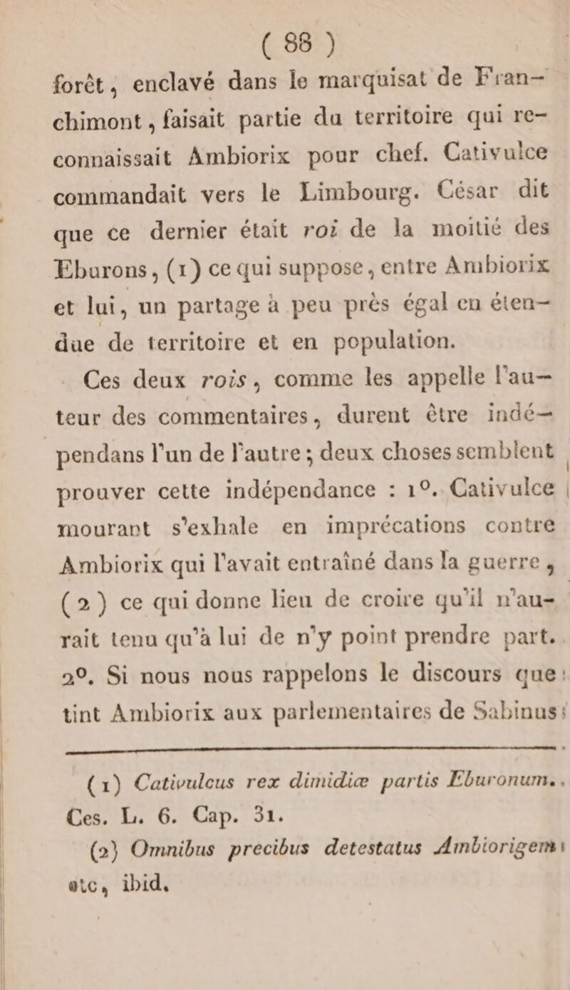 forêt, enclavé dans le marquisat de Fran- chimont , faisait partie da territoire qui re- connaissait Ambiorix pour chef. Cativulce commandait vers le Limbourg. César dit que ce dernier était roi de la moitié des Eburons, (1) ce qui suppose, entre Ambiorix et lui , un partage à peu près égal en éten- due de territoire et en population. Ces deux rois, comme les appelle l'au— teur des commentaires, durent être indé— pendans l'un de l’autre ; deux chosessemblent prouver cette indépendance : 1°. Cativulce | mourant s'exhale en imprécations contre Ambiorix qui l'avait entrainé dans la guerre, (2) ce qui donne lieu de croire qu'il n’au- | rait tenu qu’à lui de n’y point prendre part. 20, Si nous nous rappelons le discours que: tint Ambiorix aux parlementaires de Sabinus: a ————————— (1) Cativulcus rex dimidiæ partis Eburonum.. Ces. L. 6. Cap. 31. (2) Omnibus precibus detestatus Ambiorigem\ etc, ibid,