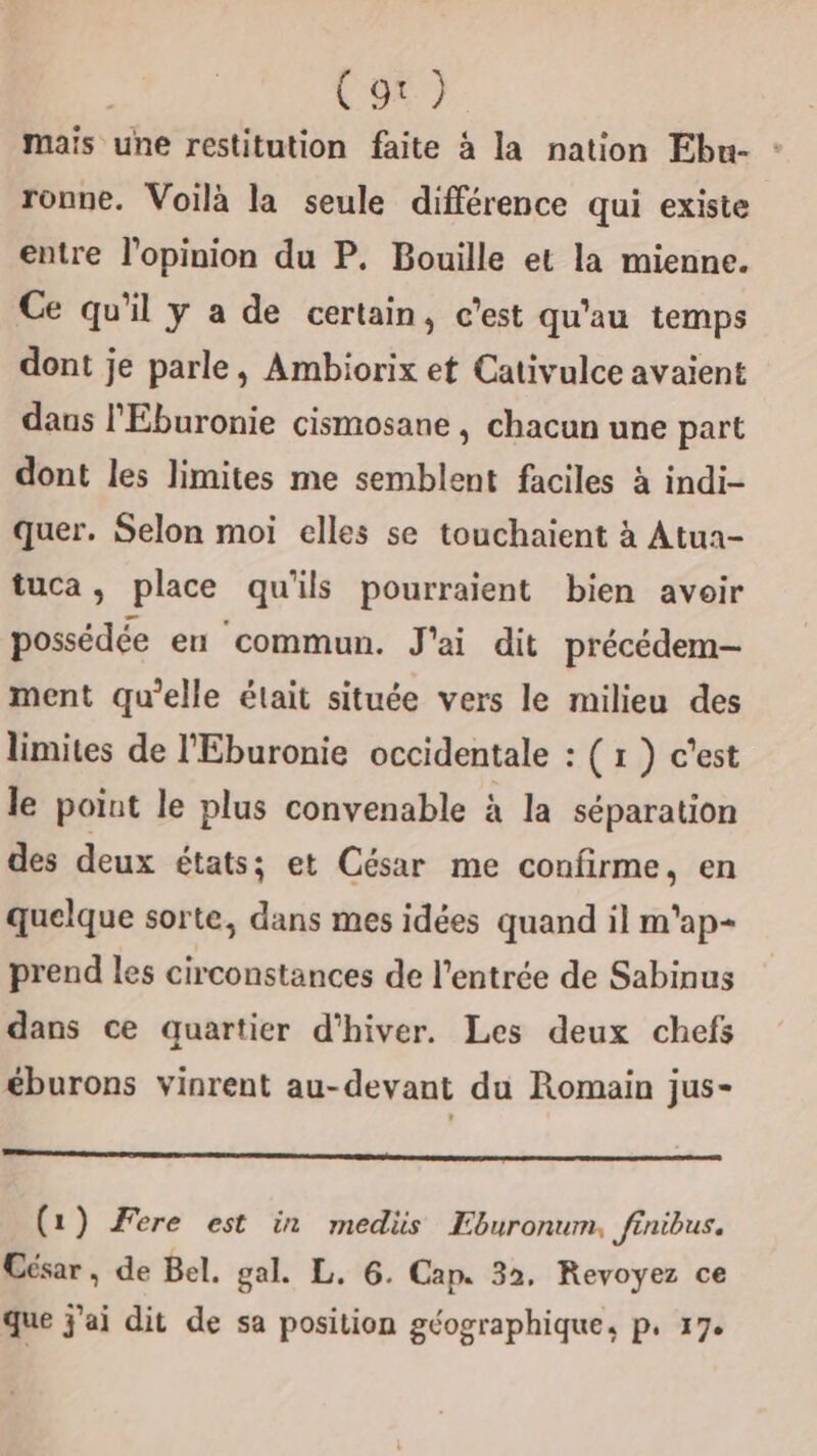 | (gt) mais une restitution faite à la nation Ebu- : ronne. Voilà la seule différence qui existe entre l'opinion du P. Bouille et la mienne. Ce qu'il y a de certain, c'est qu'au temps dont je parle, Ambiorix et Cativulce avaient dans l'Eburonie cismosane , chacun une part dont les limites me semblent faciles à indi- quer. Selon moi elles se touchaient à Atua- tuca, place qu'ils pourraient bien avoir possédée en commun. J'ai dit précédem- ment qu'elle était située vers le milieu des limites de l'Eburonie occidentale : ( 1 } c'est le point le plus convenable à la séparation des deux états; et César me confirme, en quelque sorte, dans mes idées quand il m'ap- prend les circonstances de l'entrée de Sabinus dans ce quartier d'hiver. Les deux chefs éburons vinrent au-devant du Romain jus- (1) Fere est in medis Eburonum. finibus. César, de Bel. gal. L. 6. Cap. 32, Revoyez ce que j'ai dit de sa position géographique, p. 17: