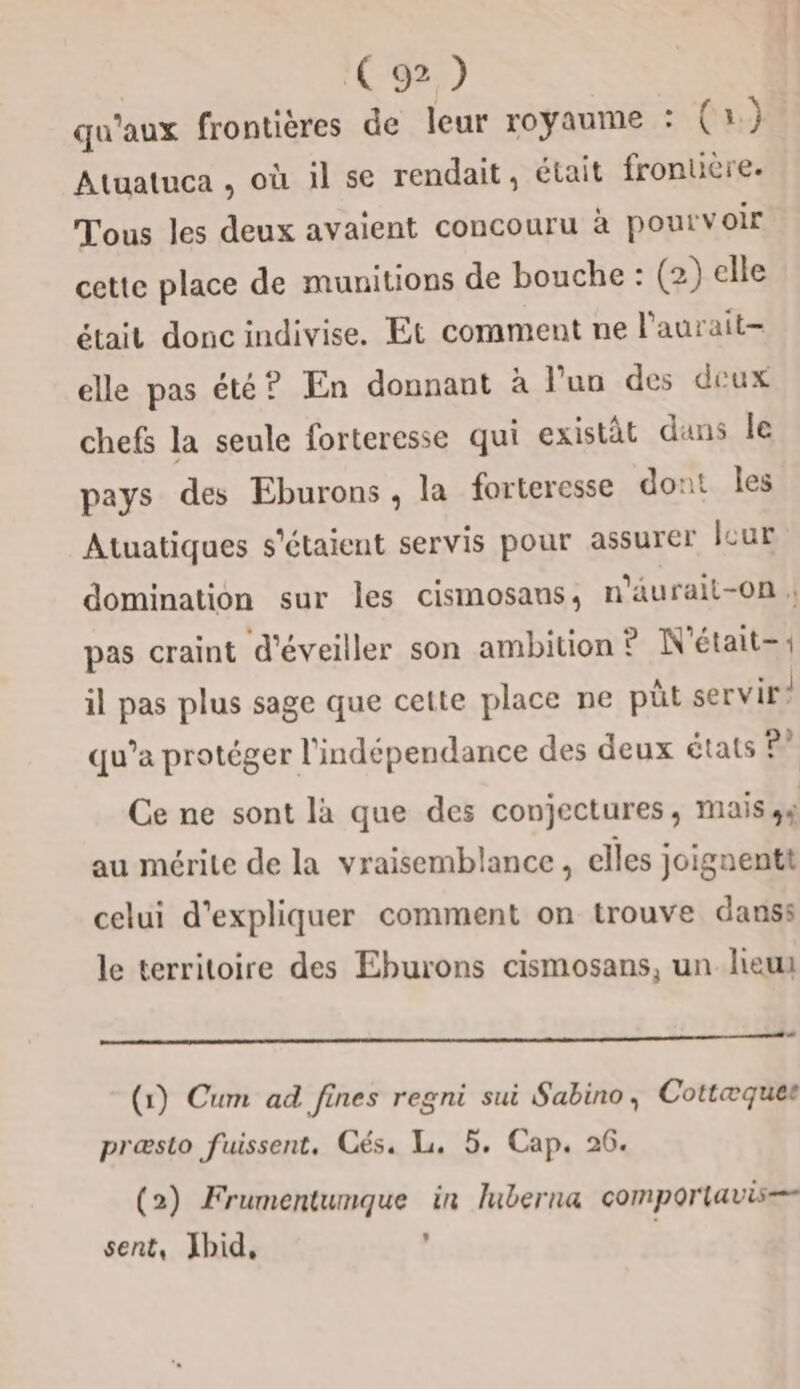 qu'aux frontières de leur royaume : (a.) Atuatuca , où il se rendait, était fronuère. Tous les deux avaient concouru à pourvoir cette place de munitions de bouche : (2) elle était donc indivise, Et comment ne l’aurait- elle pas été? En donnant à l’un des deux chefs la seule forteresse qui existât dans le pays des Eburons, la forteresse dont les Atuatiques s'étaient servis pour assurer lcur domination sur les cismosans, n'aurail-0n ; pas craint d'éveiller son ambition ? N'était-« il pas plus sage que cette place ne püt servir! qu’a protéger l'indépendance des deux états ©” Ce ne sont la que des conjectures, mais ss au mérite de la vraisemblance, elles joignent celui d'expliquer comment on trouve danss le territoire des Eburons cismosans, un lieu (1) Cum ad fines regni sui Sabino, Cottæquee præslo fuissent, Cés. Li, 5. Cap. 26. (2) Frumentunque in Iuberna comporlavis= sent, Jhbid, ,
