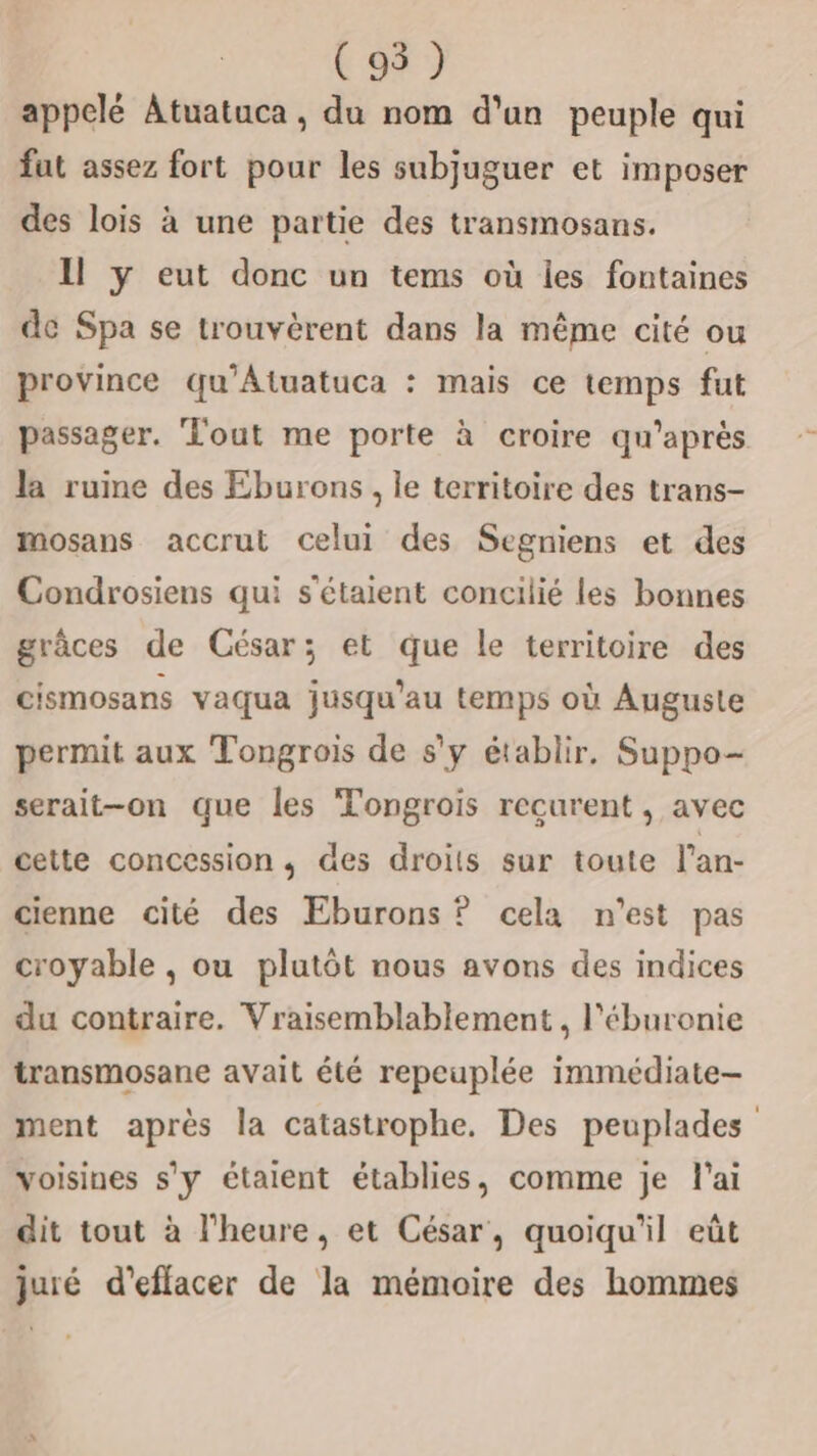 ( 95 ) appelé Atuatuca , du nom d'un peuple qui fut assez fort pour les subjuguer et imposer des lois à une partie des transmosans. Il y eut donc un tems où les fontaines de Spa se trouvèrent dans la même cité ou province qu'Atuatuca : mais ce temps fut passager. Tout me porte à croire qu'après la rume des Eburons, le territoire des trans- mosans accrut celui des Segniens et des Condrosiens qui s'étaient concilié les bonnes grâces de César; et que le territoire des cismosans vaqua jusqu’au temps où Auguste permit aux Tongrois de s'y établir, Suppo- serait-on que les Tongrois recurent , avec cette concession, des droits sur toute l’an- cienne cité des Eburons ? cela n’est pas croyable , ou plutôt nous avons des indices du contraire. Vraisemblablement , l'éburonie transmosane avait été repeuplée immédiate- ment après la catastrophe. Des peuplades voisines s'y étaient établies, comme je l'ai dit tout à l'heure, et César, quoiqu'il eût juié d'effacer de la mémoire des hommes