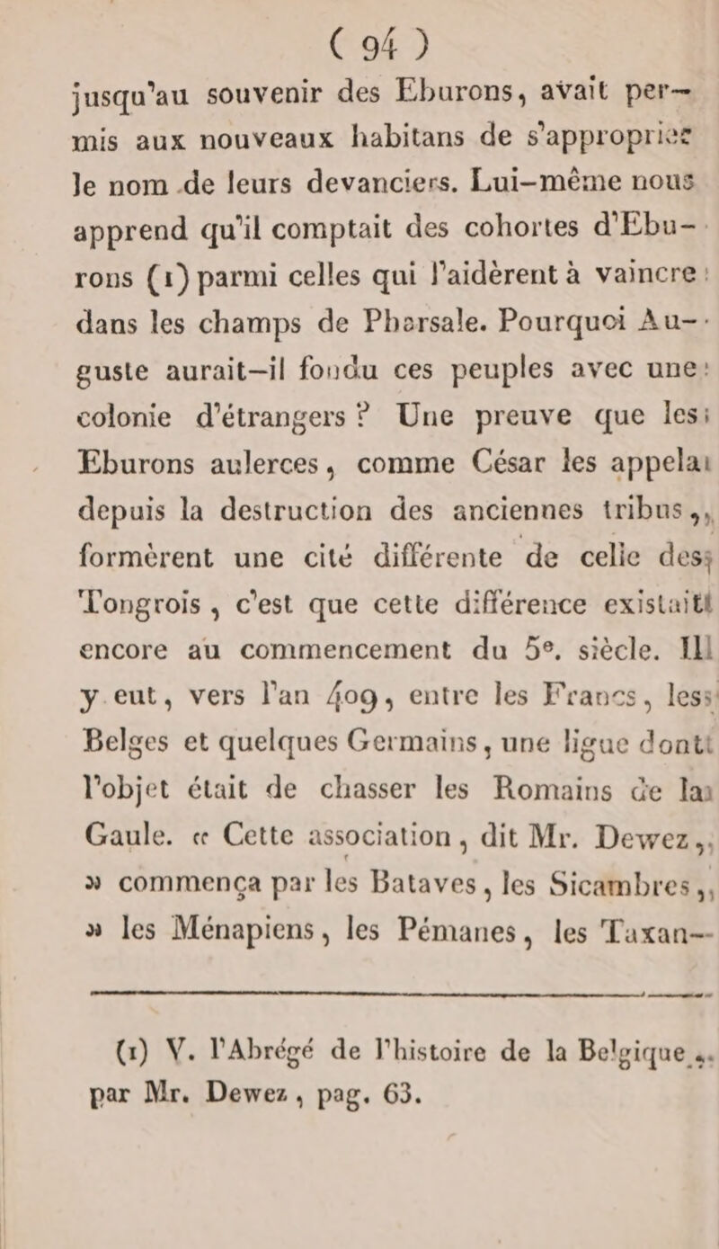 jusqu'au souvenir des Eburons, avait per— mis aux nouveaux habitans de s'approprier Je nom .de leurs devanciers. Lui-même nous apprend qu'il comptait des cohortes d'Ebu-. rons (1) parmi celles qui l’aidèrent à vaincre dans les champs de Phersale. Pourquoi Au-: guste aurait-il fondu ces peuples avec une: colonie d'étrangers ? Une preuve que les: Eburons aulerces, comme César les appelai depuis la destruction des anciennes tribus,, formèrent une cité différente de celie des: Tongrois , c'est que cette différence existaitl encore au commencement du 5°, siècle. I y eut, vers l'an 409, entre les Francs, less: Belges et quelques Germains , une ligue dontt l'objet était de chasser les Romains &amp;e lan Gaule. « Cette association , dit Mr. Dewez,, » commença par les Bataves, les Sicambres,, » les Ménapiens, les Pémanes, les Taxan-- ee (1) V. l'Abrégé de l'histoire de la Belgique . par Mr. Dewez, pag. 63.