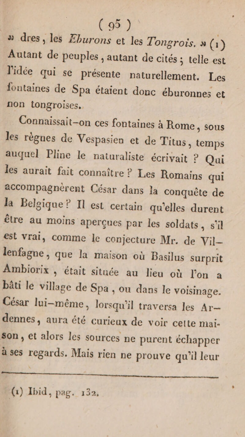 _»# dres, les Æburons et les Tongrois, » (i ) Autant de peuples , autant de cités ; telle est l'idée qui se présente naturellement. Les fontaines de Spa étaient donc éburonnes et non tongroises, Connaissait-on ces fontaines à Rome, sous les règnes de Vespasien et de Titus, temps auquel Pline le naturaliste écrivait ? Qui les aurait fait connaître ? Les Romains qui accompagnèrent César dans la conquête de la Belgique ? Il est certain qu'elles durent être au moins aperçues par les soldats, s'il est Vrai, comme le conjecture Mr. de Vil- lenfagne , que la maison où Basilus surprit Ambiorix , était située au lieu où l'on a bâti le village de Spa , ou dans le voisinage. César lui-même, lorsqu'il traversa les Ar dennes, aura été curieux de voir cette mai. son, et alors les sources ne purent échapper à ses regards. Mais rien ne prouve qu'il leur , (1) Ibid, pag. 132,