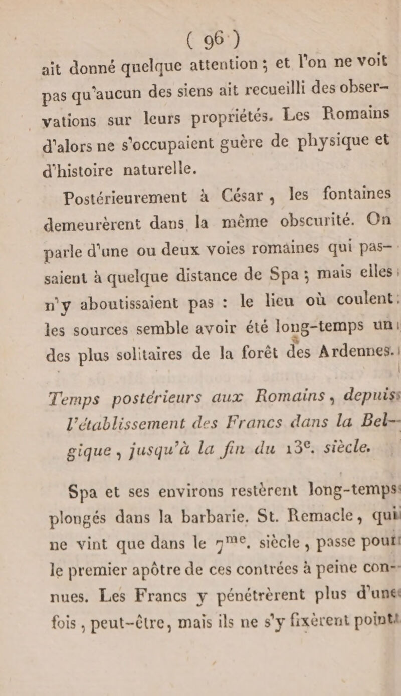 ait donné quelque attention; et l'on ne voit pas qu'aucun des siens ait recueilli des obser- _vations sur leurs propriétés. Les Romains d'alors ne s'occupaient guère de physique et d'histoire naturelle. Postérieurement à César, les fontaines demeurèrent dans la même obscurité. On parle d'une ou deux voies romäines qui pas- : saient à quelque distance de Spa ; mais elles n'y aboutissaient pas : le lieu où coulent: les sources semble avoir été long-temps uni des plus solitaires de la forêt des Ardennes. | | | Temps postérieurs aux Romains , depuis l'établissement des Francs dans la Bet-- gique, jusqu’à la fin du 13°. siècle. Spa et ses environs restèrent Jong-temps: plongés dans la barbarie, St. Remacle, qui ne vint que dans le 7€, siècle , passe pou le premier apôtre de ces contrées à peine con-- nues. Les Francs y pénétrèrent plus d’unés fois , peut-être, mais ils ne s'y fixèrent pointi