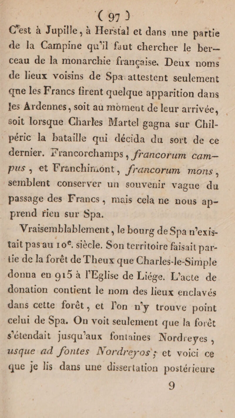 C'est à Jupille, à Herstal et dans une partie de la Campine qu'il faut chercher le ber— ceau de la monarchie française. Deux noms de lieux voisins de Spa:attestent seulement que les Francs firent quelque apparition dans les Ardennes, soit au moment de leur arrivée, soit lorsque Charles Martel gagna sur Chil- péric la bataille qui décida du sort de ce dernier. Francorchamps, francorum cam— pus ; et Franchimont, francorum mons, semblent conserver un souvenir vague du passage des Francs, mais cela ne nous ap- prend rien sur Spa. Vraïsemblablement , le bourg de Spa n’exis- tait pas au 10°. siècle. Son territoire faisait par- die de la forêt de Theux que Charles-le-Simple donna en 915 à l'Eglise de Liége, L'acte de donation contient le nom des lieux enclavés dans cette forêt, et l'on n'y trouve point celui de Spa. On voit seulement que la forêt s'étendait jusqu'aux fontaines Nordreyes , usque ad fontes Nordreyos'; et voici ce que je lis dans une dissertation postérieure 9