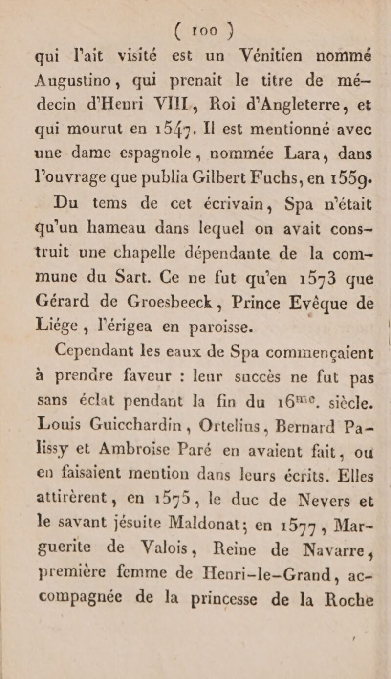 qui l'ait visité est un Vénitien nommé Augustino, qui prenait le titre de mé-— decin d'Henri VIIL, Roi d'Angleterre, et qui mourut en 1547, Îl est mentionné avec une dame espagnole, nommée Lara, dans l'ouvrage que publia Gilbert Fuchs, en 1559. Du tems de cet écrivain, Spa n'était qu'un hameau dans lequel on avait cons- truit une chapelle dépendante de la com- mune du Sart. Ce ne fut qu'en 1573 que Gérard de Groesbeeck, Prince Evêque de Liége , l'érigea en paroisse. Cependant les eaux de Spa commençaient à prendre faveur : leur succès ne fut pas sans éclat pendant la fin du 16%, siècle. Louis Guicchardin, Ortelins, Bernard Pa lissy et Ambroise Paré en avaient fait, ou en faisaient mention dans leurs écrits. Elles attirèrent, en 1575, le duc de Nevers et le savant jésuite Maldonat; en 1577, Mar- guerite de Valois, Reine de Navarre, première femme de Henri-le-Grand, ac- compagnée de la princesse de la Roche