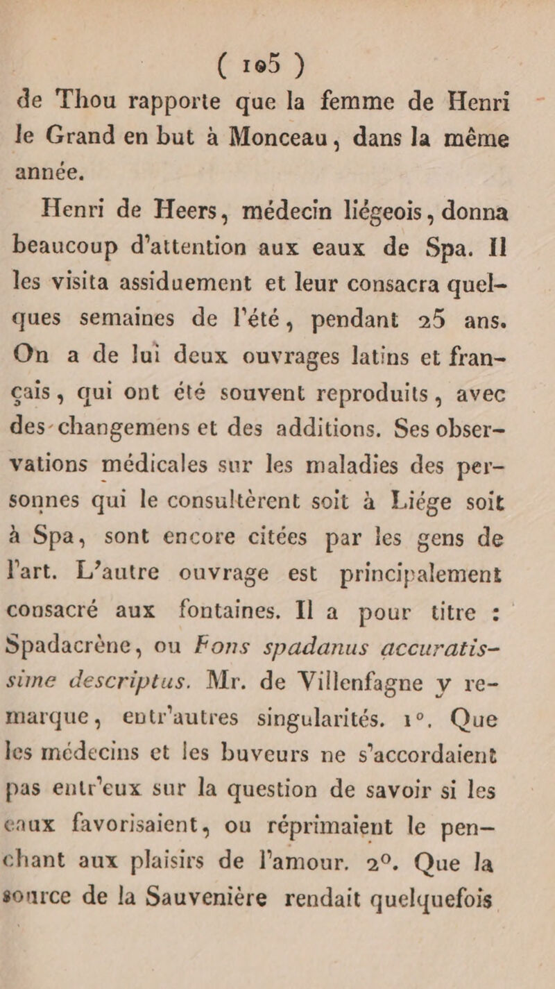 de Thou rapporte que la femme de Henri le Grand en but à Monceau, dans la même année. Henri de Heers, médecin liégeois, donna beaucoup d'attention aux eaux de Spa. Il les visita assiduement et leur consacra quel- ques semaines de l'été, pendant 25 ans. On a de lui deux ouvrages latins et fran- çais, qui ont été souvent reproduits, avec des-changemens et des additions. Ses obser- vations médicales sur les maladies des per- sonnes qui le consultèrent soit à Liége soit à Spa, sont encore citées par les gens de l'art. L'autre ouvrage est principalement cousacré aux fontaines, Il a pour titre : Spadacrène, ou Fons spadanus accuratis- sime descriptus. Mr. de Villenfagne y re- marque, entr'autres singularités. 1°, Que les médecins et les buveurs ne s’accordaient pas entr'eux sur la question de savoir si les eaux favorisaient, ou réprimaient le pen- chant aux plaisirs de l'amour. 2°. Que la source de la Sauvenière rendait quelquefois