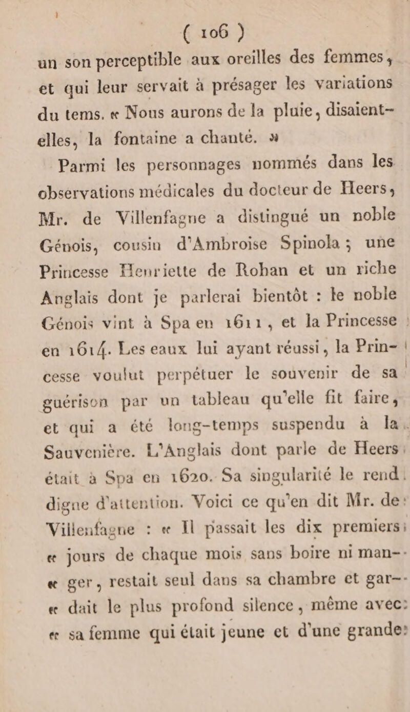 un son perceptible aux oreilles des femmes, et qui leur servait à présager les variations du tems. « Nous aurons de la pluie, disaient élles, la fontaine a chanté. x Parmi les personnages nommés dans les observations médicales du docteur de Feers, Mr. de Villenfagne a distingué un noble Génois, cousin d'Ambroise Spinola; une Princesse Ienriette de Rohan et un riche Anglais dont je parlerai bientôt : ke noble Génois vint à Spa en 1611, et la Princesse ? en 1614. Les eaux lui ayant réussi, la Prin- | cesse voulut perpétuer le souvenir de sa guérison par un tableau qu'elle fit faire, et qui a été long-temps suspendu à la. Sauvenière. L'Anglais dont parle de Heers: était à Spa en 1620. Sa singularité le rend. digne d'attention. Voici ce qu'en dit Mr. de: Villenfagne : « Il passait les dix premiers: «æ jours de chaque mois sans boire ni man-- « ger, restait seul dans sa chambre et gar-- « dait le plus profond silence , même avec: « sa femme qui était jeune et d'une grande: