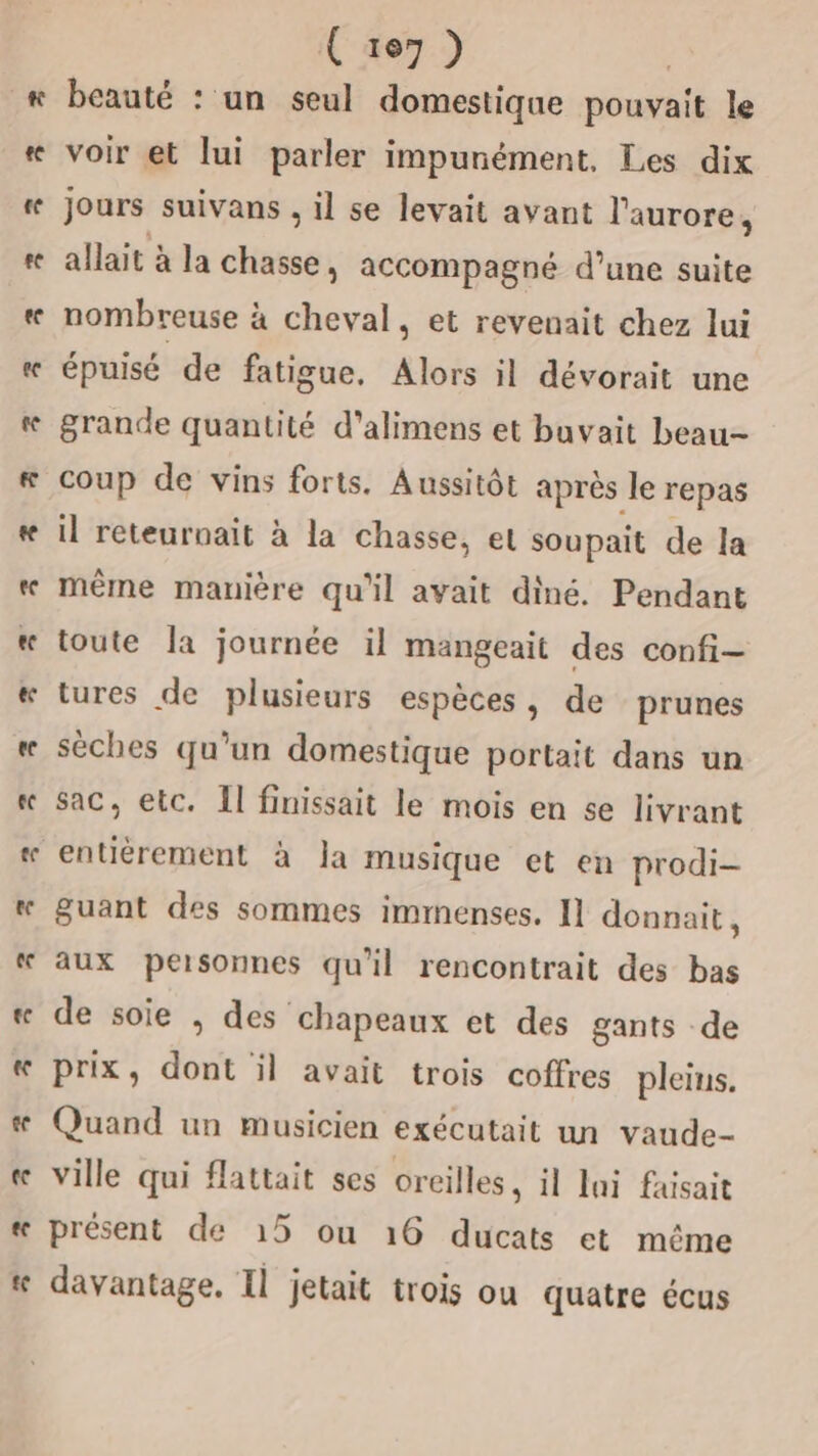 Cure7) beauté : un seul domestique pouvait le voir et lui parler impunément, Les dix jours suivans , il se levait avant l'aurore, allait à la chasse, accompagné d’une suite nombreuse à cheval, et revenait chez lui épuisé de fatigue, Alors il dévorait une grande quantité d’alimens et buvait beau- coup de vins forts. Aussitôt aprés le repas il reteurnait à la chasse, el soupait de la même manière qu'il avait diné. Pendant toute Îa journée il mangeait des confi- sac, etc. Il finissait le mois en se livrant entièrement à Ja musique et en prodi- guant des sommes immenses. [1 donnait, aux personnes qu'il rencontrait des bas de soie , des chapeaux et des gants -de prix, dont il avait trois coffres pleins. 3 bd Li présent de 15 ou 16 ducats et même davantage. Il jetait trois ou quatre écus