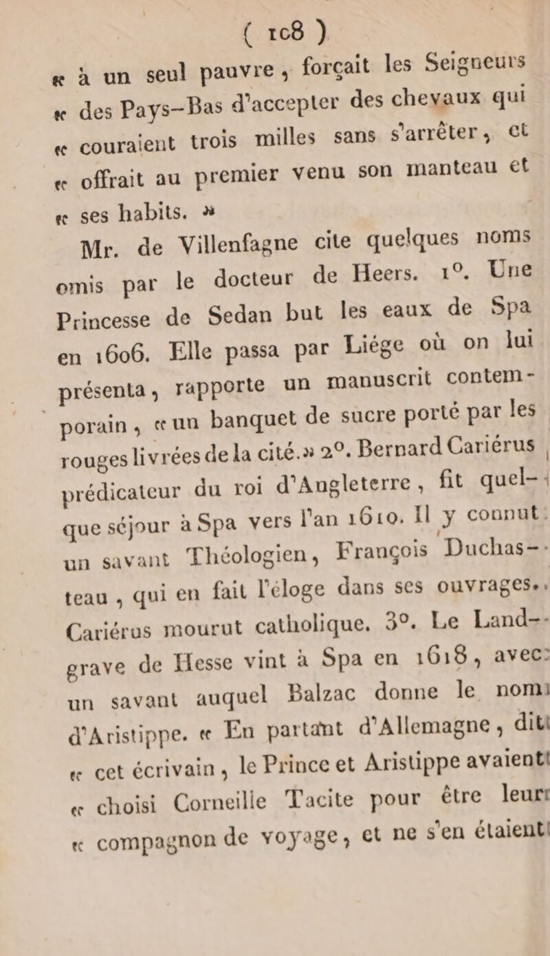 - à un seul pauvre, forçait les Seigneurs des Pays-Bas d'accepter des chevaux qui couraient trois milles sans s'arrêter, CL 3 à offrait au premier venu son manteau et « ses habits. » Mr. de Villenfagne cite quelques noms omis par le docteur de Heers. 1°. Une Princesse de Sedan but les eaux de Spa en 1606. Elle passa par Liège où on lui présenta, rapporte un manuscrit contem- _porain, «un banquet de sucre porté par les rouges livrées de la cité.» 20. Bernard Cariérus | prédicateur du roi d'Angleterre, fit quel-: que séjour à Spa vers l'an 1610. Il y counut: un savant Théologien, François Duchas-- à Le] teau , qui en fait l'éloge dans ses ouvrages: Cariéros mourut catholique. 3°. Le Land-- grave de Hesse vint à Spa en 1618, avec: un savant auquel Balzac donne le nom: d'Aristippe. « En partant d'Allemagne ; dite « cet écrivain, le Prince et Aristippe avaient! « choisi Corneille Tacite pour être leur « compagnon de voyage, et ne s'en élaientl